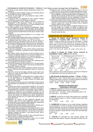 I PROGRAMA DE VERÃO DO PODEMOS – TURMA B - Prof. Otávio Luciano Camargo Sales de Magalhães
35.9.9214.0594 goo.gl/pjykRW goo.gl/JD6Vhj goo.gl/PSGwJT
60
49) O produto de dois números naturais consecutivos é igual a 156.
Calcule-os.
50) O quadrado da idade de Kléber somado com 4/5 dessa idade é
igual a 3069 anos. Qual a idade de Sílvio?
51) A soma de uma fração com a sua recíproca é igual a 58/21.
Calcule a fração inicial.
52) A diferença entre os quadrados de dois números ímpares
consecutivos é igual a 24. Quais são os números?
53) Um pai perguntou ao filho: “Quanto você tirou na prova de
Matemática?” O filho respondeu?: “Papai, se você elevar ao
quadrado a soma de minha nota com 3 e a esse resultado somar
1, obterá 10.” Quanto o filho tirou na prova?
54) Um filho perguntou ao pai, professor de Matemática: “Papai,
quanto receberei de mesada?” O pai respondeu: “Se do quadrado
da soma entre a quantia que vou lhe dar e R$ 10,00 você subtrair
o triplo da quantia a receber ficará com R$ 100,00.” Quanto o filho
receberá?
55) A diferença de dois números positivos é 3 e o produto, 378.
Calcule esses números.
56) Dois números positivos estão entre si como 7 está para 9. A soma
dos quadrados desse números é 1170. Ache os números.
57) A diferença entre dois números vale 1/6 da sua soma e a
diferença entre seus quadrados e igual a 24. Ache os números.
58) Duas torneiras abertas ao mesmo tempo enchem um reservatório
em 15 horas e, separadamente, uma demora mais 16 horas do
que a outra. Quanto tempo leva cada uma das torneiras para
encher esse reservatório?
59) A soma dos quadrados de dois números inteiros consecutivos
excede em 5 unidades o quíntuplo do maior. Determine esses
números.
60) Dois número inteiros são tais que a soma do primeiro com o
recíproco do segundo resulta em 7/3 e a soma do segundo com
o recíproco do primeiro resulta em 7/2. Calcule os números.
61) A diferença entre dois números é igual a 3, e a diferença entre
seus quadrados é 33. Calcule esses números.
62) A soma dos quadrados de dois números é 34 e a diferença entre
seus quadrados é 16. Calcule os números.
63) A soma dos quadrados de dois números é 221. Se cada número
for acrescido de 1 unidade, então a soma de seus quadrados fica
igual a 265. Calcule o números.
64) A diferença entre dois números positivos constitui 1/9 de sua
soma e a diferença entre seus quadrados é igual a 36. Calcule os
números.
65) Calcule um número de dois dígitos, sabendo que ele é sete vezes
maior que a soma de seus dígitos e 21/2 vezes maior que o
produto de seus dígitos.
66) A soma do número com o denominador de um fração é igual a
16. Se adicionarmos 2 ao numerador e subtrairmos 2 do
denominador, obteremos a fração recíproca da fração dada.
Calcule a fração dada.
67) Alex, que fez um percurso de 30 km, teria gasto 4 horas a menos
se aumentasse sua velocidade em 2 km/h. Qual a velocidade de
Alex?
68) O produto dos termos de uma fração imprópria é 120. Os dois
termos seriam iguais se retirássemos 1 unidade do numerador e
acrescentássemos 1 unidade ao denominador. Qual é a fração?
69) O tanque de combustível de um automóvel continha 100 l de
gasolina pura. Retirou-se certa quantidade de gasolina, que foi
substituída por álcool. Em seguida, retirou-se igual quantidade da
mistura, que também foi substituída por álcool. Quantos litros
foram retirados de cada vez, se a mistura final contém 64 litros
de gasolina pura?
70) Determine um número de dois algarismos sabendo que,
dividindo-o pela soma de seus algarismos, obtemos 4 como
quociente exato e que o produto desses algarismos, acrescido de
52, é igual ao número escrito em ordem inversa.
71) Determine três números ímpares e consecutivos, sabendo que o
produto entre eles é 5/3 da soma desses números.
72) Duas cidades estão separadas por uma distância de 90 km. Dois
trens partem da mesma estação ao mesmo tempo em direção a
outra cidade. O primeiro percorre 1 km por hora a mais que o
segundo, chegando ao destino 1 hora antes do outro. Qual a
velocidade de cada um?
73) Hoje um pai tem 51 anos e seu filho 21 anos. Há quantos anos a
idade do pai foi o quadrado da idade do filho?
74) A média aritmética entre dois números é igual a 13 e a média
geométrica entre eles é 12. Calcule os números.
75) Determine três números, sabendo que sua soma é 28, seu
produto é 512 e que um deles é a média geométrica dos outros.
76) Duas indústrias receberam encomendas para fabricar o mesmo
tipo de geladeira. A primeira deveria fabricar 90 geladeiras, e a
segunda, 99. A segunda indústria terminou a encomenda 4 dias
antes da primeira e produziu, por dia, 3 geladeiras a mais do que
aquela. Quantas geladeiras cada indústria produziu por dia?
77) Uma piscina possui duas torneiras. Enquanto a primeira leva 8
horas para encher a piscina, a segunda leva x horas. Juntas, elas
enchem a piscina em 4 horas. Em quantas horas a segunda
torneira, sozinha, enche a piscina?
78) Ao dividir 0,5 por um certo número x, Deberson distraiu-se e, em
vem de divisão, fez a adição. Ao refazer os cálculos, ficou
espantado ao perceber que obtivera o mesmo resultado de antes.
Foi muita coincidência, mas isso acontece para dois valores de x.
Descubra quais são eles.
EXERCÍCIOS DE VESTIBULAR
1. (Exame de Seleção Escola Agrotécnica Federal de
Muzambinho – 1o
semestre / 2003 Para permitir o acesso à
Internet a todos os alunos de uma turma da Informática, a escola
dividiu um total de 25 horas semanais de uso para o grupo. No
entanto, logo no início do curso, houve cinco desistentes e cada um
dos alunos restantes teve direito a mais 15 minutos por semana. O
número inicial de alunos está entre
a) 12 a 16 b) 16 a 20 c) 20 a 24 d) 24 a 28 e) 28 a 32
2. (Exame de Seleção do Colégio Técnico Industrial de
Guaratiguetá – Unesp – 2000) Leia com atenção:
a) 48. b) 4. c) 8. d) 11.
Obs: A prova não citou a fonte da gravura. A gravura foi retirada do
livro “Matemática” da 8a
série de Imenes & Lélis.
3. (VIII Olimpíada de Matemática de Natal – 1ª Etapa – 2º Grau -
1997) Qual é o menor número natural que é soma de 9 números
naturais consecutivos, é soma de 10 números naturais consecutivos
e é soma de 11 números naturais consecutivos?
a) 555 b) 466 c) 495 d) 695 e) 396
EQUAÇÃO DO SEGUNDO GRAU
PROBLEMAS E DISCUSSÃO
1- (ANGLO) O quadrado do triplo de um número positivo excede de
12 o triplo do quadrado desse número . Esse número
a) é menor que 1 b) é ímpar c) está compreendido entre 7 e 10
d) é maior que 17 e) é irracional
2- (ANGLO) A soma de um número inteiro positivo com o quadrado
de seu sucessor é igual a 41. Qual é o produto deste número pelo
seu antecessor ?
a) 6 b) 12 c) 20 d) 30 e) 4
3 - (VUNESP-99) Uma pessoa, em seu antigo emprego, trabalhava
uma quantidade de x horas por semana e ganhava R$ 60,00 pela
semana trabalhada. Em seu novo emprego, essa pessoa continua
ganhando os mesmos R$ 60,00 por semana. trabalha, porém 4 horas
a mais por semana e recebe R$ 4,00 a menos por hora trabalhada.
O valor de x é :
a)6 b)8 c)10 d)12 e) 14
4 - (PUC-02) Um funcionário de certa empresa recebeu 120
documentos para arquivar. Durante a execução da tarefa, fez uma
 