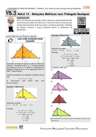 I PROGRAMA DE VERÃO DO PODEMOS – TURMA B - Prof. Otávio Luciano Camargo Sales de Magalhães
35.9.9214.0594 goo.gl/pjykRW goo.gl/JD6Vhj goo.gl/PSGwJT
62
VB.3 AULA 13 – Relações Métricas num Triângulo Qualquer
Submódulo VB.3
Esse é um tema que será tratado no B6.3, portanto, a apostila definitiva não
está pronta para podermos referenciar o número da aula. Os assuntos aqui
tratado são de temática de 9º ano, porém, raramente abordados. A Relação
de Stewart, inclusive, é pouco conhecida dentre os professores de
Matemática.
s
Lado Oposto ao Ângulo Agudo
LEIA COM ATENÇÃO ESSE
QUADRO
Considere um ângulo Â agudo e a altura h relativa ao
vértice C. Chamemos de a, b, c, os lados opostos
aos vértices A, B e C e a altura h. Chamemos de
projeção ortogonal de a e b os segmentos AH=m e
HB=n. (Veja a figura).
Usando semelhança de triângulos, podemos provar
que
𝑎2
= 𝑏2
+ 𝑐2
− 2𝑐𝑚
(É interessante você tentar fazer essa
demonstração)
Exemplo 1 (Bianchini):
Retirando os dados:
𝑎 = 𝑥 𝑏 = 10 𝑚 = 1,25 𝑐 = 8
Fórmula:
𝑎2
= 𝑏2
+ 𝑐2
− 2𝑐𝑚
𝑥2
= 102
+ 82
− 2 ∙ 8 ∙ 1,25
𝑥2
= 100 + 64 − 20
𝑥2
= 144
𝑥 = √144
𝑥 = 12
Exemplo 2 (Bianchini):
Retirando os dados
𝑎 = 15 𝑏 = 16 𝑚 = 𝑥 𝑐 = 20
Fórmula:
𝑎2
= 𝑏2
+ 𝑐2
− 2𝑐𝑚
152
= 162
+ 202
− 2 ∙ 20 ∙ 𝑥
225 = 256 + 400 − 40𝑥
40𝑥 = 431
𝑥 =
431
40
𝑥 = 10,775
1) Calcule o valor de x:
a)
b)
c)
d)
Eventualmente você terá que resolver uma equação do 2o Grau. Fique
atento com isso
 