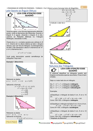 I PROGRAMA DE VERÃO DO PODEMOS – TURMA B - Prof. Otávio Luciano Camargo Sales de Magalhães
35.9.9214.0594 goo.gl/pjykRW goo.gl/JD6Vhj goo.gl/PSGwJT
63
Lado Oposto ao Ângulo Obtuso
LEIA COM ATENÇÃO ESSE
QUADRO
Veremos agora, uma fórmula ligeiramente diferente,
porém, onde os elementos são diferentes. Quando o
ângulo A é agudo. (Quando o ângulo A é reto,
usamos as Relações Métricas no Triângulo
Retângulo, estudadas no B5).
Chame de a, b, c, os lados opostos aos vértices A, B
e C. Chame de h a altura relativa ao lado c (ângulo
obtuso), que “cai” fora do triângulo. O prolongamento
do lado c até intersectar a altura h chamemos de “m”
e m+c chamemos de n.
𝑎2
= 𝑏2
+ 𝑐2
+ 2𝑐𝑚
Você pode demonstrar usando semelhança de
triângulos! Faça isso!
Exemplo 1 (Bianchini):
Retirando os dados:
𝑎 = 𝑥 𝑏 = 9 𝑐 = 12 𝑚 = 9,375
Aplicando a fórmula:
𝑥2
= 122
+ 92
+ 2 ∙ 12 ∙ 9,375
𝑥2
= 144 + 81 + 225
𝑥2
= 450
𝑥 = √450
𝑥 = 15√2
Exemplo 2 (Bianchini):
Retirando os dados
𝑎 = 7 𝑏 = 5 𝑐 = 4 𝑚 = 𝑥
Aplicando na fórmula
72
= 42
+ 52
+ 2 ∙ 4 ∙ 𝑥
49 = 16 + 25 + 8𝑥
−8𝑥 = 16 + 25 − 49
−8𝑥 = −8
8𝑥 = 8
𝑥 =
8
8
𝑥 = 1
1) Calcule o valor de x:
a)
b)
c)
Natureza dos Triângulos
LEIA COM ATENÇÃO ESSE
QUADRO
É possível classificar os triângulos quanto aos
ângulos conhecidos apenas seus lados. E isso é bem
simples.
Seja a o maior lado de um triângulo.
Se 𝑎2
= 𝑏2
+ 𝑐2
, o triângulo é retângulo.
Se 𝑎2
< 𝑏2
+ 𝑐2
, o triângulo é acutângulo
Se 𝑎2
> 𝑏2
+ 𝑐2
, o triângulo é obtusângulo
Exemplos
a)Classifique o triângulo de lados 6 cm, 8 cm e 10
cm.
102
= 100 𝑒 62
+ 82
= 36 + 64 = 100
Como 100=100, o triângulo é retângulo.
b)Classifique o triângulo de lados 6 cm, 8 cm e 9 cm.
92
= 81 𝑒 62
+82
= 36 + 64 = 100
Como 81<100, o triângulo é acutângulo.
c)Classifique o triângulo de lados 6 cm, 8 cm e 12
cm.
122
= 144 𝑒 62
+82
= 36 + 64 = 100
Como 144>100, o triângulo é obtusângulo
*Adaptado de Bianchini
 