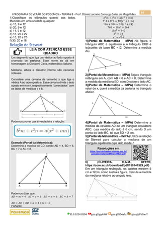 I PROGRAMA DE VERÃO DO PODEMOS – TURMA B - Prof. Otávio Luciano Camargo Sales de Magalhães
35.9.9214.0594 goo.gl/pjykRW goo.gl/JD6Vhj goo.gl/PSGwJT
64
1)Classifique os triângulos quanto aos lados.
Medidas em uma unidade qualquer:
a) 15, 9 e 12
b) 20, 9 e 12
c) 14, 9 e 12
d) 15, 20 e 22
e) 15, 20 e 25
f) 30, 20 e 18
Relação de Stewart
LEIA COM ATENÇÃO ESSE
QUADRO
Um segmento que liga um vértice ao lado oposto é
chamada de ceviana. Esse nome se dá em
homenagem à Giovanni Ceva, matemático italiano.
Mediana, altura e bissetriz interna são cevianas
notáveis.
Considere uma ceviana de tamanho x que liga o
vértice A ao lado oposto a. Essa ceviana divide o lado
oposto em m e n, respectivamente “conectados” com
os lados de medidas c e b.
Podemos provar que é verdadeira a relação:
Exemplo (Portal da Matemática):
Determine a medida de CD, sendo AD = 4, BD = 6,
BC = 7 e AC = 8.
Podemos dizer que:
𝐴𝐷 = 𝑚 = 4 𝐴𝐶 = 𝑐 = 8 𝐵𝐷 = 𝑛 = 6 𝐵𝐶 = 𝑏 = 7
𝐴𝐵 = 𝐴𝐷 + 𝐵𝐷 = 𝑎 = 4 + 6 = 10
Portanto:
𝑏2
𝑚 + 𝑐2
𝑛 = 𝑎(𝑥2
+ 𝑚𝑛)
72
4 + 82
6 = 10(𝑥2
+ 4 ∙ 6)
196 + 384 = 10(𝑥2
+ 24)
768 = 10𝑥2
+ 264
10𝑥2
= 340
𝑥2
= 34
𝑥2
= √34
1)(Portal da Matemática – IMPA) Na figura, o
triângulo ABC é equilátero e o triângulo CBD é
isósceles de base BC =12. Determine a medida
AC.
2)(Portal da Matemática – IMPA) Seja o triangulo
retângulo em A, com AB = 6 e AC = 8, Determine
a medida da mediana BD, com D sobre o lado AC.
3)(Portal da Matemática – IMPA) Determine o
valor de x, que é a medida da ceviana no triangulo
abaixo.
4)(Portal da Matemática – IMPA) Determine a
medida da ceviana AD de um triangulo equilátero
ABC, cuja medida do lado é 6 cm, sendo D um
ponto do lado BC, tal que BD = 2 cm.
5)(Portal da Matemática – IMPA) Utilize a relação
de Stewart para calcular a mediana de um
triangulo equilátero cujo lado mede ℓ
Resoluções em
https://portaldosaber.obmep.org.br/
uploads/material/5fifrcv2ff8ck.pdf
6) (OLIVEIRA, C.A.M., UFTPR,
https://core.ac.uk/download/pdf/150141529.pdf)
Em um triangulo retângulo, os catetos medem 5
cm e 12cm, como ilustra a figura. Calcule a medida
da mediana relativa ao angulo reto.
 