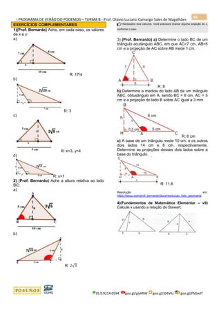 I PROGRAMA DE VERÃO DO PODEMOS – TURMA B - Prof. Otávio Luciano Camargo Sales de Magalhães
35.9.9214.0594 goo.gl/pjykRW goo.gl/JD6Vhj goo.gl/PSGwJT
65
EXERCÍCIOS COMPLEMENTARES
1)(Prof. Bernardo) Ache, em cada caso, os valores
de x e y:
a)
R: 17/4
b)
R: 3
c)
R: x=3, y=4
d)
R: x=1
2) (Prof. Bernardo) Ache a altura relativa ao lado
BC:
a)
b)
R: 2√3
Necessário dois cálculos. Você precisará chamar alguma projeção de x,
conforme o caso.
3) (Prof. Bernardo) a) Determine o lado BC de um
triângulo acutângulo ABC, em que AC=7 cm, AB=5
cm e a projeção de AC sobre AB mede 1 cm.
R: 8
b) Determine a medida do lado AB de um triângulo
ABC, obtusângulo em A, sendo BC = 8 cm, AC = 5
cm e a projeção do lado B sobre AC igual a 3 mm.
R: 6 cm
c) A base de um triângulo mede 10 cm, e os outros
dois lados 14 cm e 8 cm, respectivamente.
Determine as projeções desses dois lados sobre a
base do triângulo.
R: 11,6
Resolução em:
https://issuu.com/prof_bernardo/docs/resolucao_lista_geometria
4)(Fundamentos de Matemática Elementar – v9)
Calcule x usando a relação de Stewart:
 