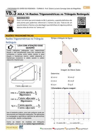 I PROGRAMA DE VERÃO DO PODEMOS – TURMA B - Prof. Otávio Luciano Camargo Sales de Magalhães
35.9.9214.0594 goo.gl/pjykRW goo.gl/JD6Vhj goo.gl/PSGwJT
66
VB.3 AULA 14–Razões Trigonométricas no Triângulo Retângulo
Submódulo VB.3
Esse é um tema que será tratado no B6.3, portanto, a apostila definitiva não
está pronta para podermos referenciar o número da aula. Trata-se de um
assunto básico e fizemos uma abordagem que dá ênfase em algumas práticas
básicas antes de entrar no “vamos ver”.
RAZÕES TRIGONOMÉTRICAS
Razões Trigonométricas no Triângulo
Retângulo
LEIA COM ATENÇÃO ESSE
QUADRO
Todos triângulos retângulos com determinado
ângulo ∝ são semelhantes (caso AA), portanto são
constantes a razões entre cateto oposto à esse
ângulo e hipotenusa (seno), cateto adjacente e
hipotenusa (cosseno) e cateto oposto e cateto
adjacente (hipotenusa).
Isso é bastante prático, pois todo polígono pode ser
decomposto em triângulos retângulos. Há aplicações
na navegação e agricultura (cálculos da astronomia)
e construção, desde a antiguidade.
Como se tratam de medidas em triângulos
retângulos, chamam-se de razões trigonométricas.
1)Veja o triângulo da figura:
Imagem de Otávio Sales
Determine:
a) 𝑠𝑒𝑛 𝛼 b) 𝑠𝑒𝑛 𝛽
c) cos 𝛼 d) cos 𝛽
e) 𝑡𝑔 𝛼 f) 𝑡𝑔 𝛽
2)Considere a figura a seguir:
a) O cateto AB = ___ e o cateto BC=___.
 