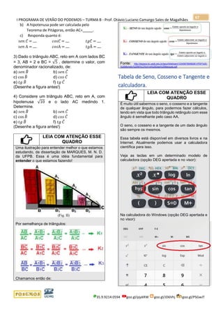 I PROGRAMA DE VERÃO DO PODEMOS – TURMA B - Prof. Otávio Luciano Camargo Sales de Magalhães
35.9.9214.0594 goo.gl/pjykRW goo.gl/JD6Vhj goo.gl/PSGwJT
67
b) A hipotenusa pode ser calculada pelo
Teorema de Pitágoras, então AC=_____.
c) Responda quanto é:
𝑠𝑒𝑛 𝐶 = 𝑐𝑜𝑠𝐶 = 𝑡𝑔𝐶 =
𝑠𝑒𝑛 A = 𝑐𝑜𝑠A = 𝑡𝑔Â =
3) Dado o triângulo ABC, reto em A com lados BC
= 3, AB = 2 e BC = √5 , determine o valor, com
denominador racionalizado, de:
a) 𝑠𝑒𝑛 𝐵̂ b) 𝑠𝑒𝑛 𝐶̂
c) cos 𝐵̂ d) 𝑐𝑜𝑠 𝐶̂
e) 𝑡𝑔 𝐵̂ f) 𝑡𝑔 𝐶̂
(Desenhe a figura antes!)
4) Considere um triângulo ABC, reto em A, com
hipotenusa √10 e o lado AC medindo 1.
Determine.
a) 𝑠𝑒𝑛 𝐵̂ b) 𝑠𝑒𝑛 𝐶̂
c) cos 𝐵̂ d) 𝑐𝑜𝑠 𝐶̂
e) 𝑡𝑔 𝐵̂ f) 𝑡𝑔 𝐶̂
(Desenhe a figura antes!)
LEIA COM ATENÇÃO ESSE
QUADRO
Uma ilustração para entender melhor o que estamos
estudando, da dissertação de MARQUES, M. N. D.
da UFPB. Essa é uma idéia fundamental para
entender o que estamos fazendo!
Por semelhança de triângulos:
Chamamos então de:
Fonte: http://dspace.bc.uepb.edu.br/jspui/bitstream/123456789/6628/1/PDF%20-
%20Michelly%20Ni%C3%A1ra%20Dias%20Marques.pdf
Tabela de Seno, Cosseno e Tangente e
calculadora.
LEIA COM ATENÇÃO ESSE
QUADRO
É muito útil sabermos o seno, o cosseno e a tangente
de qualquer ângulo, para podermos fazer cálculos,
tendo em vista que todo triângulo retângulo com esse
ângulo é semelhante pelo caso AA.
O seno, o cosseno e a tangente de um dado ângulo
são sempre os mesmos.
Essa tabela está disponível em diversos livros e na
Internet. Atualmente podemos usar a calculadora
científica para isso.
Veja as teclas em um determinado modelo de
calculadora (opção DEG apertada e no visor):
Na calculadora do Windows (opção DEG apertada e
no visor):
 