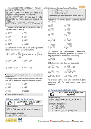 I PROGRAMA DE VERÃO DO PODEMOS – TURMA B - Prof. Otávio Luciano Camargo Sales de Magalhães
35.9.9214.0594 goo.gl/pjykRW goo.gl/JD6Vhj goo.gl/PSGwJT
5
b) √3515
= √35:115:5
= √353
c) √348
= √34:48:4
= √3. Note que índice 2 e
expoente 1 não precisam ser escritos!
d) √5155
= √515:55:5
=√531
= 53
. Note que √
1
não
faz sentido, é o mesmo que nada escrever no
índice!
e) √(4𝑥3)64
= √(4𝑥3)6:24:2
= √(4𝑥3)3 para 𝑥 ≥ 0
1) Simplifique os radicais (considere no item ‘g’:
a>0 e no item ‘h’: a,b>0)
a) √31015
b) √4318
c) √7918
d) √3159
e) √1069
f) √𝑥1421
g) √𝑎1220
h) √(𝑎𝑏)69
2) Determine o valor de x em cada igualdade
(basta raciocinar ou usar proporções):
√7315
= √74𝑥
⇒
15
3
=
𝑥
4
⇒ 3𝑥 = 60 ⇒ 𝑥 =
60
3
⇒ 𝑥
= 20
a) √3814
= √34𝑥
b) √548
= √5 𝑥
c) √11515
= √11 𝑥3
d) √8 𝑥10
= √8
5
Lembre-se que na ausência do índice, ele é 2 e na ausência do
expoente ele é 1.
3) Decomponha o radicando em fatores primos e
use a 2ª propriedade para simplificar os radicais:
a) √32
10
b) √27
9
c) √81
16
d) √16
6
e) √64
8
f) √1024
12
Faça as fatoração num rascunho!
3ª Propriedade da Radiciação
LEIA COM ATENÇÃO ESSE
QUADRO
3ª Propriedade
√√ 𝒙𝒏𝒎
= √ 𝒙𝒎𝒏
, com 𝒙 ∈ ℝ+, 𝒎, 𝒏 ∈ ℕ e 𝒎, 𝒏 > 𝟏
Exemplos de aplicação:
a) √√7
35
= √7
5∙3
= √7
15
b) √√4
3
= √4
3∙2
= √4
6
c) √√5 = √5
2∙2
= √5
4
Lembre-se que na ausência do índice ele é 2.
1) Escreva sob a forma de uma única raiz (no item
‘e’ – x>0):
a)√√3
5
b) √√3
c) √√ 𝑥75
d) √√7
33
e) √√ 𝑥
6
f) √√√5
g) √√√4
3
h) √√√5
5
i) √√ √5
1136
j) √√√√7
2) Usando as propriedades aprendidas,
simplifique ao máximo possível os radicais a
seguir (lembre-se de fatorar o radicando):
a) √√64
43
b) √√243
5
3) Determine o valor de x nas igualdades:
a) √√ 𝑥
𝑥5
= √ 𝑥
15
b) √√5
𝑥7
= √5
14
c) √√3
𝑥
= √3
10
d) √√√7=√√7
𝑥4
e) √√5
𝑥6
= √√5
4𝑥
f) √√10
𝑥𝑥
= √√10
94
4) Explique como usar uma calculadora para
determinar √3
8
. Por qual motivo essa regra
funciona?
4ª Propriedade da Radiciação
LEIA COM ATENÇÃO ESSE
QUADRO
4ª Propriedade
√ 𝒙𝒚𝒏
= √ 𝒙𝒏
√ 𝒚𝒏
, com 𝒙, 𝒚 ∈ ℝ+, 𝒏 ∈ ℕ e 𝒏 > 𝟏
Exemplos de aplicação:
a) √5.7 = √5√7
b) √4.7
3
= √4
3
√7
3
c) √3𝑎𝑏
7
= √3
7
√ 𝑎7
√𝑏
7
(com a,b>0)
 