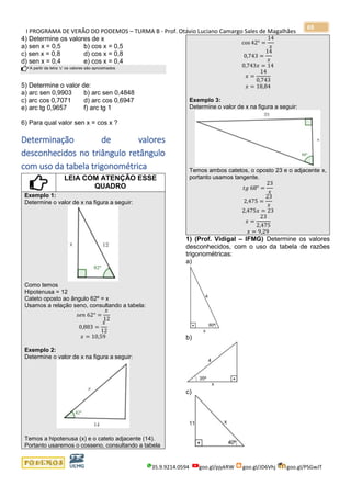 I PROGRAMA DE VERÃO DO PODEMOS – TURMA B - Prof. Otávio Luciano Camargo Sales de Magalhães
35.9.9214.0594 goo.gl/pjykRW goo.gl/JD6Vhj goo.gl/PSGwJT
69
4) Determine os valores de x
a) sen x = 0,5 b) cos x = 0,5
c) sen x = 0,8 d) cos x = 0,8
d) sen x = 0,4 e) cos x = 0,4
A partir da letra ‘c’ os valores são aproximados
5) Determine o valor de:
a) arc sen 0,9903 b) arc sen 0,4848
c) arc cos 0,7071 d) arc cos 0,6947
e) arc tg 0,9657 f) arc tg 1
6) Para qual valor sen x = cos x ?
Determinação de valores
desconhecidos no triângulo retângulo
com uso da tabela trigonométrica
LEIA COM ATENÇÃO ESSE
QUADRO
Exemplo 1:
Determine o valor de x na figura a seguir:
Como temos
Hipotenusa = 12
Cateto oposto ao ângulo 62º = x
Usamos a relação seno, consultando a tabela:
𝑠𝑒𝑛 62° =
𝑥
12
0,883 =
𝑥
12
𝑥 = 10,59
Exemplo 2:
Determine o valor de x na figura a seguir:
Temos a hipotenusa (x) e o cateto adjacente (14).
Portanto usaremos o cosseno, consultando a tabela
cos 42° =
14
𝑥
0,743 =
14
𝑥
0,743𝑥 = 14
𝑥 =
14
0,743
𝑥 = 18,84
Exemplo 3:
Determine o valor de x na figura a seguir:
Temos ambos catetos, o oposto 23 e o adjacente x,
portanto usamos tangente.
𝑡𝑔 68° =
23
𝑥
2,475 =
23
𝑥
2,475𝑥 = 23
𝑥 =
23
2,475
𝑥 = 9,29
1) (Prof. Vidigal – IFMG) Determine os valores
desconhecidos, com o uso da tabela de razões
trigonométricas:
a)
b)
c)
 