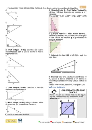 I PROGRAMA DE VERÃO DO PODEMOS – TURMA B - Prof. Otávio Luciano Camargo Sales de Magalhães
35.9.9214.0594 goo.gl/pjykRW goo.gl/JD6Vhj goo.gl/PSGwJT
70
d)
e)
f)
2) (Prof. Vidigal – IFMG) Determine os valores
desconhecidos, com o uso da tabela de razões
trigonométricas:
a)
b)
3) (Prof. Vidigal – IFMG) Descubra o valor do
ângulo no retângulo ABCD:
4) (Prof. Vidigal – IFMG) Na figura abaixo, sabe-
se que cos α = 0,3, determine a e sen α.
Você terá que usar o Teorema de Pitágoras
5) (Colégio Pedro II – Prof. Walter Tardeu) No
triângulo retângulo determine as medidas x e y
indicadas.
(Use: sen65º = 0,91; cos65º = 0,42 e tg65º = 2,14)
6) (Colégio Pedro II – Prof. Walter Tardeu) .
Sabendo que sen40º = 0,64; cos40º = 0,77 e tg40º
= 0,84 calcule as medidas x e y indicadas no
triângulo retângulo.
7) (Internet) Se tgα=0,22 e tgβ=0,25, qual é o
valor de x:
8) (Internet) Uma torre projeta uma sombra de 40
m, quando o Sol se encontra a 64º acima do
horizonte (ângulo de elevação). Calcule a altura da
torre.
Dados: sen64º=0,89, cos64º=0,43 e tg64º=2,05.
Valores Notáveis
LEIA COM ATENÇÃO ESSE
QUADRO
Vamos deduzir os valores notáveis de alguns
ângulos, com base no que já aprendemos no B5.
Ângulo de 45º
 