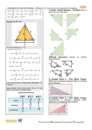 I PROGRAMA DE VERÃO DO PODEMOS – TURMA B - Prof. Otávio Luciano Camargo Sales de Magalhães
35.9.9214.0594 goo.gl/pjykRW goo.gl/JD6Vhj goo.gl/PSGwJT
71
Ângulos de 30° e 45°
Já vimos no B4 que: ℎ =
ℓ√3
2
Fonte: Desvendando a Matemática (MANZINI, A.D.
e outros)
Esses valores você precisa saber de cor! É fácil
decorar, perceba uma regularidade:
1) (Profa. Cinthia Marques – Poliedro) Ache o
valor de x em cada caso:
2)(Mundo Educação) Calcule os valores
desconhecidos:
3) (Colégio Pedro II – Prof. Walter Tardeu)
Determine no triângulo retângulo ABC as medidas
a e c indicadas.
4) (Colégio Pedro II – Prof. Walter Tardeu)
Considerando o triângulo retângulo ABC,
determine as medidas a e b indicadas.
 