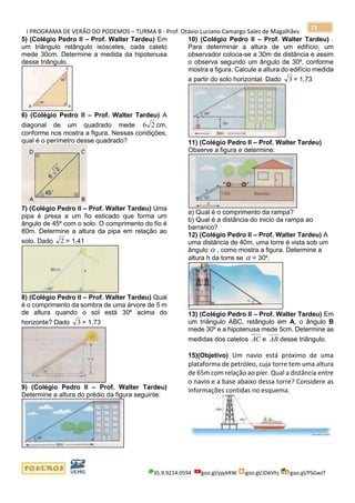 I PROGRAMA DE VERÃO DO PODEMOS – TURMA B - Prof. Otávio Luciano Camargo Sales de Magalhães
35.9.9214.0594 goo.gl/pjykRW goo.gl/JD6Vhj goo.gl/PSGwJT
72
5) (Colégio Pedro II – Prof. Walter Tardeu) Em
um triângulo retângulo isósceles, cada cateto
mede 30cm. Determine a medida da hipotenusa
desse triângulo.
6) (Colégio Pedro II – Prof. Walter Tardeu) A
diagonal de um quadrado mede 26 cm,
conforme nos mostra a figura. Nessas condições,
qual é o perímetro desse quadrado?
7) (Colégio Pedro II – Prof. Walter Tardeu) Uma
pipa é presa a um fio esticado que forma um
ângulo de 45º com o solo. O comprimento do fio é
80m. Determine a altura da pipa em relação ao
solo. Dado 2 = 1,41
8) (Colégio Pedro II – Prof. Walter Tardeu) Qual
é o comprimento da sombra de uma árvore de 5 m
de altura quando o sol está 30º acima do
horizonte? Dado 3 = 1,73
9) (Colégio Pedro II – Prof. Walter Tardeu)
Determine a altura do prédio da figura seguinte:
10) (Colégio Pedro II – Prof. Walter Tardeu) .
Para determinar a altura de um edifício, um
observador coloca-se a 30m de distância e assim
o observa segundo um ângulo de 30º, conforme
mostra a figura. Calcule a altura do edifício medida
a partir do solo horizontal. Dado 3 = 1,73
11) (Colégio Pedro II – Prof. Walter Tardeu)
Observe a figura e determine:
a) Qual é o comprimento da rampa?
b) Qual é a distância do inicio da rampa ao
barranco?
12) (Colégio Pedro II – Prof. Walter Tardeu) A
uma distância de 40m, uma torre é vista sob um
ângulo  , como mostra a figura. Determine a
altura h da torre se  = 30º.
13) (Colégio Pedro II – Prof. Walter Tardeu) Em
um triângulo ABC, retângulo em A, o ângulo B
mede 30º e a hipotenusa mede 5cm. Determine as
medidas dos catetos AC e AB desse triângulo.
15)(Objetivo) Um navio está próximo de uma
plataforma de petróleo, cuja torre tem uma altura
de 65m com relação ao píer. Qual a distância entre
o navio e a base abaixo dessa torre? Considere as
informações contidas no esquema.
 