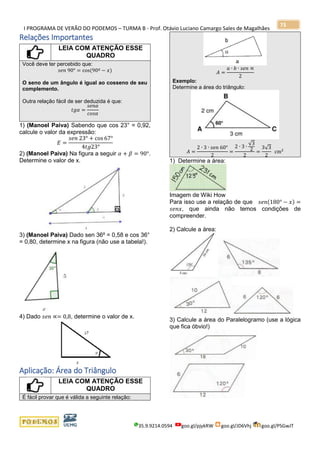 I PROGRAMA DE VERÃO DO PODEMOS – TURMA B - Prof. Otávio Luciano Camargo Sales de Magalhães
35.9.9214.0594 goo.gl/pjykRW goo.gl/JD6Vhj goo.gl/PSGwJT
73
Relações Importantes
LEIA COM ATENÇÃO ESSE
QUADRO
Você deve ter percebido que:
𝑠𝑒𝑛 90° = cos(90º − 𝑥)
O seno de um ângulo é igual ao cosseno de seu
complemento.
Outra relação fácil de ser deduzida é que:
𝑡𝑔𝛼 =
𝑠𝑒𝑛𝛼
𝑐𝑜𝑠𝛼
1) (Manoel Paiva) Sabendo que cos 23° = 0,92,
calcule o valor da expressão:
𝐸 =
𝑠𝑒𝑛 23° + cos 67°
4𝑡𝑔23°
2) (Manoel Paiva) Na figura a seguir 𝛼 + 𝛽 = 90°.
Determine o valor de x.
3) (Manoel Paiva) Dado sen 36º = 0,58 e cos 36°
= 0,80, determine x na figura (não use a tabela!).
4) Dado 𝑠𝑒𝑛 ∝= 0,8, determine o valor de x.
Aplicação: Área do Triângulo
LEIA COM ATENÇÃO ESSE
QUADRO
É fácil provar que é válida a seguinte relação:
𝐴 =
𝑎 ∙ 𝑏 ∙ 𝑠𝑒𝑛 ∝
2
Exemplo:
Determine a área do triângulo:
𝐴 =
2 ∙ 3 ∙ 𝑠𝑒𝑛 60°
2
=
2 ∙ 3 ∙
√3
2
2
=
3√3
2
cm2
1) Determine a área:
Imagem de Wiki How
Para isso use a relação de que 𝑠𝑒𝑛(180° − 𝑥) =
𝑠𝑒𝑛𝑥, que ainda não temos condições de
compreender.
2) Calcule a área:
3) Calcule a área do Paralelogramo (use a lógica
que fica óbvio!)
 
