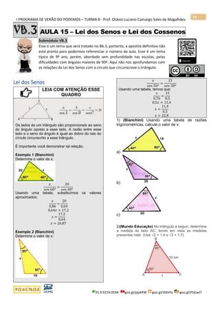 I PROGRAMA DE VERÃO DO PODEMOS – TURMA B - Prof. Otávio Luciano Camargo Sales de Magalhães
35.9.9214.0594 goo.gl/pjykRW goo.gl/JD6Vhj goo.gl/PSGwJT
74
VB.3 AULA 15 – Lei dos Senos e Lei dos Cossenos
Submódulo VB.3
Esse é um tema que será tratado no B6.3, portanto, a apostila definitiva não
está pronta para podermos referenciar o número da aula. Esse é um tema
típico de 9º ano, porém, abordado sem profundidade nas escolas, pelas
dificuldades com ângulos maiores de 90º. Aqui não nos aprofundamos com
as relações da Lei dos Senos com o círculo que circunscreve o triângulo.
x
Lei dos Senos
LEIA COM ATENÇÃO ESSE
QUADRO
Os lados de um triângulo são proporcionais ao seno
do ângulo oposto a esse lado. A razão entre esse
lado e o seno do ângulo é igual ao dobro do raio do
círculo circunscrito a esse triângulo.
É importante você demonstrar tal relação.
Exemplo 1 (Bianchini)
Determine o valor de x:
𝑥
𝑠𝑒𝑛 60 𝑜
=
20
𝑠𝑒𝑛 40 𝑜
Usando uma tabela, substituímos os valores
aproximados:
𝑥
0,86
=
20
0,64
0,64𝑥 = 17,2
𝑥 =
17,2
0,64
𝑥 = 26,87
Exemplo 2 (Bianchini)
Determine o valor de x:
𝑥
𝑠𝑒𝑛 50 𝑜
=
15
𝑠𝑒𝑛 30 𝑜
Usando uma tabela, temos que:
𝑥
0,76
=
15
0,5
0,5𝑥 = 11,4
𝑥 =
11,4
0,5
𝑥 = 22,8
1) (Bianchini) Usando uma tabela de razões
trigonométricas, calcule o valor de x:
a)
b)
c)
2)(Mundo Educação) No triângulo a seguir, determine
a medida do lado AC, tendo em vista as medidas
presentes nele. (Use √2 = 1,4 e √3 = 1,7).
 