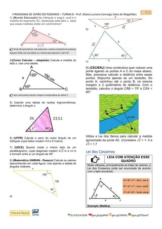 I PROGRAMA DE VERÃO DO PODEMOS – TURMA B - Prof. Otávio Luciano Camargo Sales de Magalhães
35.9.9214.0594 goo.gl/pjykRW goo.gl/JD6Vhj goo.gl/PSGwJT
75
3) (Mundo Educação) No triângulo a seguir, qual é a
medida do segmento AC, destacada pela letra x, dado
que essas medidas estão em centímetros?
Ainda não aprendemos, mas existe seno, cosseno e tangente de quaisquer
ângulos! Então use uma tabela ou a internet para descobrir o sen135º.
4)(Como Calcular – adaptado) Calcule a medida do
lado x. Use uma tabela.
Aqui você precisa calcular o ângulo correspondente ao vértice C.
5) Usando uma tabela de razões trigonométricas,
determine o ângulo x:
6) (UFPR) Calcule o seno do maior ângulo de um
triângulo cujos lados medem 4,6 e 8 metros.
7) (UECE) Quanto mede o menor lado de um
paralelogramo, cujas diagonais medem 8√2 m e 10 m
e formam entre si um ângulo de 45º.
8) (Matemática UNIBAN - Osasco) Calcule os valores
desconhecido em cada figura. Use apenas a tabela de
ângulos notáveis.
a)
b)
c)
9) (CECIERJ) Uma construtora quer colocar uma
ponte ligando os pontos A e C do mapa abaixo.
Mas, precisava calcular a distância entre esses
pontos. Dispunha apenas de um teodolito. Do
ponto A, caminhou até o ponto B, na mesma
margem a 2 quilômetros de distância. Com o
teodolito, calculou o ângulo CÂB = 75º e C𝐵̂A =
60º.
Utilize a Lei dos Senos para calcular a medida
aproximada da ponte AC. (Considere √2 = 1, 4 e
√3 = 1,7
Lei dos Cossenos
LEIA COM ATENÇÃO ESSE
QUADRO
Muito utilizada, principalmente ao tratar de vetores, a
Lei dos Cossenos pode ser enunciada de acordo
com o lado envolvido:
Exemplo (Matika):
 