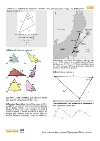 I PROGRAMA DE VERÃO DO PODEMOS – TURMA B - Prof. Otávio Luciano Camargo Sales de Magalhães
35.9.9214.0594 goo.gl/pjykRW goo.gl/JD6Vhj goo.gl/PSGwJT
76
Calcule o valor de x:
𝑥2
= 82
+ 32
− 2 ∙ 8 ∙ 3 ∙ cos 60°
𝑥2
= 64 + 9 − 48 ∙
1
2
𝑥2
= 73 − 24
𝑥2
= 49
𝑥 = 7
1)(Bianchini) Determine o valor de x:
a) b)
c) d)
e) f)
2) IMPORTANTE: Verifique que a Lei dos Senos
vale quando o ângulo envolvido é reto.
3)(Portal da Matemática) No dia 11 de março de 2011,
o Japão foi sacudido por terremoto com intensidade de
8,9 na Escala Richter, com o epicentro no Oceano
Pacífico, a 360 km de Tóquio, seguido de tsunami. A
cidade de Sendai, a 320 km a nordeste de Tóquio, foi
atingida pela primeira onda do tsunami após 13
minutos. (O Estado de S.Paulo, 13/03/2011. Adaptado.)
Baseando-se nos dados fornecidos e sabendo que
cos 𝛼 = 0,934, onde α e o ângulo Epicentro-Tóquio-
Sendai, e que 28
32
93,4 ≈ 215100, a velocidade media,
em km/h, com que a 1ª onda do tsunami atingiu até a
cidade de Sendai foi de quanto?
4) Determine o valor de x:
Você cairá numa equação do 2o grau! Resolva
5)(Fundamentos de Matemática Elementar –
v.9) Determine o valor de x:
 