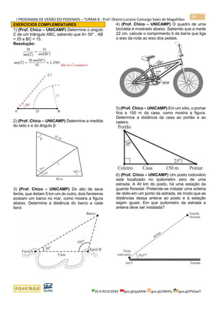 I PROGRAMA DE VERÃO DO PODEMOS – TURMA B - Prof. Otávio Luciano Camargo Sales de Magalhães
35.9.9214.0594 goo.gl/pjykRW goo.gl/JD6Vhj goo.gl/PSGwJT
77
EXERCÍCIOS COMPLEMENTARES
1) (Prof. Chico – UNICAMP) Determine o angulo
C de um triângulo ABC, sabendo que A= 50° , AB
= 25 e BC = 15.
Resolução:
2) (Prof. Chico – UNICAMP) Determine a medida
do lado x e do ângulo β:
3) (Prof. Chico – UNICAMP) Do alto de seus
faróis, que distam 5 km um do outro, dois faroleiros
avistam um barco no mar, como mostra a figura
abaixo. Determine a distância do barco a cada
farol.
4) (Prof. Chico – UNICAMP) O quadro de uma
bicicleta é mostrado abaixo. Sabendo que a mede
22 cm, calcule o comprimento b da barra que liga
o eixo da roda ao eixo dos pedais.
5) (Prof. Chico – UNICAMP) Em um sítio, o pomar
fica a 150 m da casa, como mostra a figura.
Determine a distância da casa ao portão e ao
celeiro.
6) (Prof. Chico – UNICAMP) Um posto rodoviário
está localizado no quilometro zero de uma
estrada. A 40 km do posto, há uma estação da
guarda florestal. Pretende-se instalar uma antena
de rádio em um ponto da estrada, de modo que as
distâncias dessa antena ao posto e à estação
sejam iguais. Em que quilometro da estrada a
antena deve ser instalada?
 