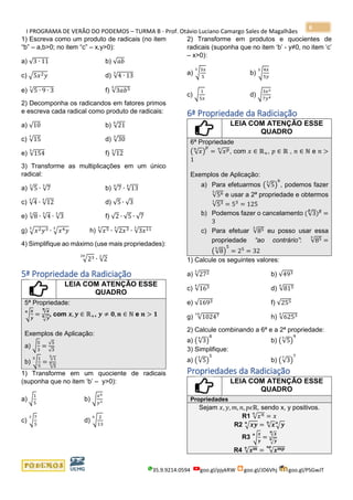 I PROGRAMA DE VERÃO DO PODEMOS – TURMA B - Prof. Otávio Luciano Camargo Sales de Magalhães
35.9.9214.0594 goo.gl/pjykRW goo.gl/JD6Vhj goo.gl/PSGwJT
6
1) Escreva como um produto de radicais (no item
“b” – a,b>0; no item “c” – x,y>0):
a) √3 ∙ 11 b) √𝑎𝑏
c) √5𝑥2 𝑦 d) √4 ∙ 13
3
e) √5 ∙ 9 ∙ 3
7
f) √3𝑎𝑏55
2) Decomponha os radicandos em fatores primos
e escreva cada radical como produto de radicais:
a) √10 b) √21
6
c) √15
7
d) √30
3
e) √154
5
f) √12
3
3) Transforme as multiplicações em um único
radical:
a) √5
3
∙ √7
3
b) √7
4
∙ √13
4
c) √4
3
∙ √12
3
d) √5 ∙ √3
e) √8
3
∙ √4
3
∙ √3
3
f) √2 ∙ √5 ∙ √7
g) √𝑥2 𝑦33
∙ √𝑥4 𝑦
3
h) √𝑥53
∙ √2𝑥33
∙ √3𝑥113
4) Simplifique ao máximo (use mais propriedades):
√2320
∙ √2
2
5ª Propriedade da Radiciação
LEIA COM ATENÇÃO ESSE
QUADRO
5ª Propriedade:
√
𝒙
𝒚
𝒏
=
√ 𝒙𝒏
√ 𝒚𝒏 , com 𝒙, 𝒚 ∈ ℝ+, 𝒚 ≠ 𝟎, 𝒏 ∈ ℕ e 𝒏 > 𝟏
Exemplos de Aplicação:
a) √
5
3
=
√5
√3
b) √
1
5
5
=
√1
5
√5
5
1) Transforme em um quociente de radicais
(suponha que no item ‘b’ – y>0):
a) √
1
5
b) √
𝑥4
𝑦3
c) √
7
5
3
d) √
2
13
6
2) Transforme em produtos e quocientes de
radicais (suponha que no item ‘b’ - y≠0, no item ‘c’
– x>0):
a) √
3𝑥
5
3
b) √
4𝑥
5𝑦
5
c) √
1
5𝑥
d) √
3𝑥2
7𝑦4
6ª Propriedade da Radiciação
LEIA COM ATENÇÃO ESSE
QUADRO
6ª Propriedade
( √ 𝑥
𝑛
)
𝑝
= √ 𝑥 𝑝𝑛
, com 𝑥 ∈ ℝ+, 𝑝 ∈ ℝ , 𝑛 ∈ ℕ e 𝑛 >
1
Exemplos de Aplicação:
a) Para efetuarmos (√5
3
)
6
, podemos fazer
√563
e usar a 2ª propriedade e obtermos
√531
= 53
= 125
b) Podemos fazer o cancelamento (√3
5
)5
=
3
c) Para efetuar √853
eu posso usar essa
propriedade “ao contrário”: √853
=
(√8
3
)
5
= 25
= 32
1) Calcule os seguintes valores:
a) √2723
b) √493
c) √1634
d) √8154
e) √1693 f) √255
g) √1024710
h) √62534
2) Calcule combinando a 6ª e a 2ª propriedade:
a) (√3
4
)
8
b) (√5
3
)
9
3) Simplifique:
a) (√5
5
)
5
b) (√3
7
)
7
Propriedades da Radiciação
LEIA COM ATENÇÃO ESSE
QUADRO
Propriedades
Sejam 𝑥, 𝑦, 𝑚, 𝑛, 𝑝𝜖ℝ, sendo x, y positivos.
R1 √ 𝑥 𝑛𝑛
= 𝑥
R2 √ 𝒙𝒚𝒏
= √ 𝒙𝒏
√ 𝒚𝒏
R3 √
𝒙
𝒚
𝒏
=
√ 𝒙𝒏
√ 𝒚𝒏
R4 √ 𝒙 𝒎𝒏
= √ 𝒙 𝒎𝒑𝒏𝒑
 