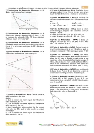 I PROGRAMA DE VERÃO DO PODEMOS – TURMA B - Prof. Otávio Luciano Camargo Sales de Magalhães
35.9.9214.0594 goo.gl/pjykRW goo.gl/JD6Vhj goo.gl/PSGwJT
78
7)(Fundamentos de Matemática Elementar – v.9)
Qual é o perímetro da figura a seguir:
8)(Fundamentos de Matemática Elementar – v.9)
Determine o valor de s, sabendo que x+5, 3-x e x+7 são
as medidas dos lados AB, BC e AC de um triângulo
ABC cujo ângulo em B vale 120°.
9)(Fundamentos de Matemática Elementar – v.9)
Dois lados consecutivos de um paralelogramo medem
8 m e 12 m e formam um ângulo de 60°. Calcule as
diagonais.
10)(Fundamentos de Matemática Elementar – v.9)
Determine x em função de a em cada figura:
11)(Portal da Matemática – IMPA) Calcule o que se
pede em cada um dos itens
abaixo.
a) Qual o cosseno do maior angulo do triângulo de
lados medindo 5, 6 e 7?
b) Qual o cosseno do menor angulo do triângulo de
lados medindo 7, 8 e 10?
c) Num triangulo com lados medindo 5 e 6 e angulo
entre eles de 60°, qual o lado oposto ao angulo
informado?
d) Qual o cosseno de maior angulo do triângulo de
lados medindo 2, 3 e 5?
12)(Portal da Matemática – IMPA) Dois lados de um
triangulo medem 6 m e 10 m e formam entre si um
ângulo de 120°. Determinar a medida do terceiro lado.
13)(Portal da Matemática – IMPA)Os lados de um
triangulo obtusângulo medem 3, 4 e x. Podemos afirmar
que
a) 5 < x < 7. b) √7 < x < 5.
c) 1 < x < √7 ou 5 < x < 7. d) x = 5 ou x = 7.
14)(Portal da Matemática – IMPA) Sendo a o lado
oposto ao ângulo, b oposto a β e c oposto a γ, em um
triangulo. Calcule:
a) o seno de β para a = 4 cm, α = 30° e b = 8 cm;
b) o valor de γ para a =√2 cm, β = 45° e b = 2 cm.
15)(Portal da Matemática – IMPA) 5. Dado um
triângulo ABC com BC = 5√2 cm, BÂC = 45° e A𝐵̂C
=30°. Qual a medida de AC?
14)(Portal da Matemática – IMPA) Calcular o raio da
circunfêrencia circunscrita a um triângulo do qual se
conhecem um lado AB = 10 m e o ângulo oposto 𝐶̂= 60°
.
15)(Portal da Matemática – IMPA) Um navio,
deslocando-se em linha reta, visa um farol e obtém a
leitura de 30° para o ângulo formado entre a sua
trajetória e a linha de visada do farol. Após navegar 20
milhas, através de uma nova visada ao farol, obtém a
leitura de 75°. Determine a distância entre o farol e o
navio no instante em que fez a 2ª leitura. (Use √2 ≈ 1,4).
16)(Portal da Matemática – IMPA) Dado um triângulo
de lados 5 cm, 7 cm e 8 cm, determine o valor do
cosseno do menor ângulo interno desse triangulo.
17)(Portal da Matemática – IMPA) No triângulo ABC,
os lados AC e BC medem 8 cm e 6 cm,
respectivamente, e o angulo Â vale 30°. Quanto vale o
seno do angulo 𝐵̂
18)(Portal da Matemática – IMPA) Três ilhas A, B e C
aparecem num mapa, em escala 1 : 10000, como na
figura 1. Das alternativas, a que melhor aproxima a
distância em km entre as ilhas A e B e:
a)2,3 b)2,1 c)1,9 d)1,7 e)1,4
 