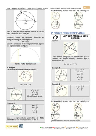 I PROGRAMA DE VERÃO DO PODEMOS – TURMA B - Prof. Otávio Luciano Camargo Sales de Magalhães
35.9.9214.0594 goo.gl/pjykRW goo.gl/JD6Vhj goo.gl/PSGwJT
80
Veja a relação entre ângulo central e inscrito
para confirmar essa relação.
Portanto, valem as relações métricas no
triângulo retângulo, em especial:
ℎ2
= 𝑚𝑛
Esse h é chamado de média geométrica, e pode
ser representado na figura:
Fonte: Portal do Professor
2ª Relação
Decorrente da idéia de média geométrica:
𝐶𝐻2
= 𝐴𝐻 ∙ 𝐵𝐻
Exemplo 1
𝑥2
= 4 ∙ 12
𝑥2
= 48
𝑥 = 4√3
(Simplificando a raíz)
Exemplo 2
4𝑥 = 62
4𝑥 = 36
𝑥 =
36
4
𝑥 = 9
Essa é a representação geométrica da Média
Geométrica, que veremos melhor no B 9.3
1) (Bianchini) Ache o valor de x em cada figura:
3ª Relação, Relação entre Cordas
LEIA COM ATENÇÃO ESSE
QUADRO
Vejamos
Como ambos triângulos são semelhantes (use o
Teorema do Ângulo Inscrito), teremos aqui a
seguinte relação:
𝑃𝐴 ∙ 𝑃𝐵 = 𝑃𝐶 ∙ 𝑃𝐷
Exemplo 1
2𝑥 ∙ 𝑥 = 8 ∙ 9
2𝑥2
= 72
𝑥2
=
72
2
𝑥2
= 36
𝑥 = 6
Exemplo 2
𝑥 ∙ 𝑥 = 2 ∙∙ 8
𝑥2
= 16
𝑥 = 4
1) (Bianchini) Ache o valor de x em cada figura:
Eventualmente você cairá numa equação do 2o grau!
 