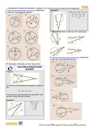 I PROGRAMA DE VERÃO DO PODEMOS – TURMA B - Prof. Otávio Luciano Camargo Sales de Magalhães
35.9.9214.0594 goo.gl/pjykRW goo.gl/JD6Vhj goo.gl/PSGwJT
81
2) (https://matematicaressucat.files.wordpress.com) Determine
o valor de x nas seguintes figuras:
4ª Relação, Relação entre Secantes
LEIA COM ATENÇÃO ESSE
QUADRO
Vejamos:
Se usarmos da semelhança de triângulos, chegamos
em
𝑃𝐴 ∙ 𝑃𝐵 = 𝑃𝐶 ∙ 𝑃𝐷
Fiquem atentos para não fazer PA vezes AB!!! Trata-
se de PA vezes PB (NOTE ISSO!)
Exemplo 1
16𝑥 = 4 ∙ 12
16𝑥 = 48
𝑥 =
48
16
𝑥 = 3
Exemplo 2
6(6 + 𝑥) = 5(𝑥 + 3 + 5)
36 + 6𝑥 = 5𝑥 + 40
6𝑥 − 5𝑥 = 40 − 36
𝑥 = 4
1) (Bianchini) Ache o valor de x em cada figura:
2) (https://matematicaressucat.files.wordpress.com) Determine
o valor de x nas seguintes figuras:
 