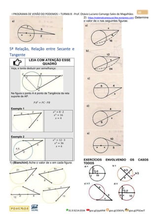 I PROGRAMA DE VERÃO DO PODEMOS – TURMA B - Prof. Otávio Luciano Camargo Sales de Magalhães
35.9.9214.0594 goo.gl/pjykRW goo.gl/JD6Vhj goo.gl/PSGwJT
82
5ª Relação, Relação entre Secante e
Tangente
LEIA COM ATENÇÃO ESSE
QUADRO
Veja, e tente deduzir por semelhança:
Na figura o ponto A é ponto de Tangência da reta
suporte de AP.
𝑃𝐴2
= 𝑃𝐶 ∙ 𝑃𝐵
Exemplo 1
𝑥2
= 8 ∙ 2
𝑥2
= 16
𝑥 = 4
Exemplo 2
𝑥2
= 12 ∙ 3
𝑥2
= 36
𝑥 = 6
1) (Bianchini) Ache o valor de x em cada figura:
2) (https://matematicaressucat.files.wordpress.com) Determine
o valor de x nas seguintes figuras:
EXERCÍCIOS ENVOLVENDO OS CASOS
TODOS
 