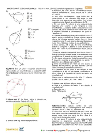 I PROGRAMA DE VERÃO DO PODEMOS – TURMA B - Prof. Otávio Luciano Camargo Sales de Magalhães
35.9.9214.0594 goo.gl/pjykRW goo.gl/JD6Vhj goo.gl/PSGwJT
85
4)(UNESP) Em um plano horizontal encontram-se
representadas um circunferência e as cordas AC e BD.
Na condições apresentadas na figura, determine o valor
de x.
5) (Super Gel 57) Na figura , AB é o diâmetro da
semicircunferência . Calcule AP e PB .
6) (Baluta.com.br) Resolva os problemas:
a) As cordas, AB e CD , de uma circunferência cortam-
se em P. Determine PC, se PA =10cm, PB = 12cm e
PD = 15cm,
b) Em uma circunferência, uma corda AB é
perpendicular a um diâmetro CD sobre o qual
determina dois segmentos que medem 2cm e 8cm,
respectivamente. Calcule a medida da corda AB .
c) De um ponto P, externo a uma circunferência,
traçamos uma secante e uma tangente a essa
circunferência. A secante corta a circunferência nos
pontos A e B, de tal forma que PA = 6cm e PB = 24cm.
A tangente encontra a circunferência no ponto C.
Determine PC.
d) Duas secantes são traçadas de um mesmo ponto P,
exterior a uma circunferência. A parte externa e a parte
interna da primeira secante medem 8cm e 12cm,
respectivamente. A parte externa da segunda secante
mede 10cm. Calcule a medida da sua parte interna.
e) Duas cordas, AB e CD, de uma circunferência
cortam-se num ponto P, distinto do centro. Sendo PA =
10cm, PB = 12cm, PC =x cm e PD = (2x - 1) cm, calcule
PC e PD .
f) O raio de uma circunferência é 3cm. De um ponto P,
externo, traçamos uma secante e uma tangente a essa
circunferência. A secante encontra a curva nos pontos
A e B e passa pelo centro, de tal forma que PA = 4cm.
A tangente encontra a circunferência no ponto T.
Determine a medida do segmento PT.
g) Uma circunferência tem 10cm de raio. Qual é a
potência de um ponto P, que está distante 12cm do
centro, em relação a essa circunferência?
h) A potência de um ponto P em relação a uma
circunferência é 48. O raio dessa circunferência é
11cm. Qual é a distância do ponto ao centro da
circunferência?
i) Determine as medidas das cordas BD e CE , sabendo
que AB = 3x, AC = 4x - 1, AD = x + 1 e AE = x.
7) (Baluta.com.br) Dada a figura abaixo:
a) Qual é a potência do ponto P em relação à
circunferência?
b) Determine x e y.
Dado: PE tangente.
8)(Baluta.com.br) a)Duas cordas de uma
circunferência RS e XY interceptam-se num ponto P.
Se PR = 4, PS = 12 e PX = 3, determine PY .
b) Uma corda de 17cm é dividida por outra corda em
duas partes, uma das quais mede 5cm. Por sua vez ela
separa nesta outra uma parte de 4cm. Qual é o
comprimento desta outra corda?
c) De um ponto P externo a uma circunferência,
traçamos os segmentos secantes PM e PS,
determinando as respectivas partes externas PN e PR.
Sendo PM = 14cm, PN = 6cm, PS = 21cm, calcule PR
 