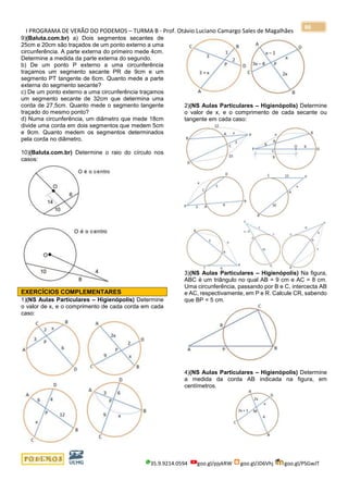 I PROGRAMA DE VERÃO DO PODEMOS – TURMA B - Prof. Otávio Luciano Camargo Sales de Magalhães
35.9.9214.0594 goo.gl/pjykRW goo.gl/JD6Vhj goo.gl/PSGwJT
86
9)(Baluta.com.br) a) Dois segmentos secantes de
25cm e 20cm são traçados de um ponto externo a uma
circunferência. A parte externa do primeiro mede 4cm.
Determine a medida da parte externa do segundo.
b) De um ponto P externo a uma circunferência
traçamos um segmento secante PR de 9cm e um
segmento PT tangente de 6cm. Quanto mede a parte
externa do segmento secante?
c) De um ponto externo a uma circunferência traçamos
um segmento secante de 32cm que determina uma
corda de 27,5cm. Quanto mede o segmento tangente
traçado do mesmo ponto?
d) Numa circunferência, um diâmetro que mede 18cm
divide uma corda em dois segmentos que medem 5cm
e 9cm. Quanto medem os segmentos determinados
pela corda no diâmetro.
10)(Baluta.com.br) Determine o raio do círculo nos
casos:
EXERCÍCIOS COMPLEMENTARES
1)(NS Aulas Particulares – Higienópolis) Determine
o valor de x, e o comprimento de cada corda em cada
caso:
2)(NS Aulas Particulares – Higienópolis) Determine
o valor de x, e o comprimento de cada secante ou
tangente em cada caso:
3)(NS Aulas Particulares – Higienópolis) Na figura,
ABC é um triângulo no qual AB = 9 cm e AC = 8 cm.
Uma circunferência, passando por B e C, intercecta AB
e AC, respectivamente, em P e R. Calcule CR, sabendo
que BP = 5 cm.
4)(NS Aulas Particulares – Higienópolis) Determine
a medida da corda AB indicada na figura, em
centímetros.
 