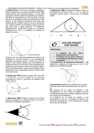 I PROGRAMA DE VERÃO DO PODEMOS – TURMA B - Prof. Otávio Luciano Camargo Sales de Magalhães
35.9.9214.0594 goo.gl/pjykRW goo.gl/JD6Vhj goo.gl/PSGwJT
87
5) (UFSC 2013) Em um centro de eventos na cidade de
Madri, encontra-se um mural de Joan Miró (1893-1983)
confeccionado pelo ceramista Artigas. O mural está
colocado no alto da parede frontal externa do prédio e
tem 60m de comprimento por 10m de altura. A borda
inferior do mural está 8m acima do nível do olho de uma
pessoa. A que distância da parede deve ficar essa
pessoa para ter a melhor visão do mural, no sentido de
que o ângulo vertical que subtende o mural, a partir de
seu olho, seja o maior possível? O matemático
Regiomontanus (1436-1476) propôs um problema
semelhante em 1471 e o problema foi resolvido da
seguinte maneira:
Imagine uma circunferência passando pelo olho O do
observador e por dois pontos P e Q, verticalmente
dispostos nas bordas superior e inferior do mural. O
ângulo α será máximo quando esta circunferência for
tangente à linha do nível do olho, que é perpendicular à
parede onde se encontra o mural, como mostra a figura.
Com estas informações, calcule a que distância OC da
parede deve ficar o observador para ter a melhor visão
do mural de Joan.
6) (Cesgranrio 1997) Na figura a seguir, AB = 8 cm, BC
= 10 cm, AD = 4 cm e o ponto O é o centro da
circunferência. Qual é o perímetro do triângulo AOC
mede, em cm?
7) (Mackenzie 1996) Na figura a seguir, M, N e P são
pontos de tangência e a medida de OM é 16. Então o
perímetro do triângulo assinalado é:
8) (Mackenzie 1996) No triângulo da figura a seguir, a
circunferência inscrita tem raio 1 e T é o ponto de
tangência. Quanto mede o menor lado do triângulo
mede?
LEIA COM ATENÇÃO
ESSE QUADRO
INVESTIGUE:
➢ A potência de um ponto
pertencente à circunferência
➢ A potência de um ponto interno à
circunferência (perceba que o sinal
é invertido)
1) (Fundamentos de Matemática Elementar – v9)
Determine a potência de cada ponto A, B e C em
relação à circunferência lambda:
2)(Ismael Reis) a)Determine a potência de um ponto
P situado sobre uma circunfrência cujo raio mede 10
cm.
b)A potência de um ponto em relação a uma
circunferência é 17 cm². Sendo a medida do raio da
circunferência igual a 8 cm, calcule a distância do ponto
P ao centro da circunferência.
c) A potência de um ponto em relação a uma
circunferência é 40 cm². A distância do ponto P ao
centro da circunferência é 12 cm. Determine a medida
do raio da circunferência.
 