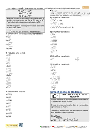 I PROGRAMA DE VERÃO DO PODEMOS – TURMA B - Prof. Otávio Luciano Camargo Sales de Magalhães
35.9.9214.0594 goo.gl/pjykRW goo.gl/JD6Vhj goo.gl/PSGwJT
7
R5 √ 𝒙 𝒎𝒏
= √ 𝒙 𝒎:𝒑𝒏:𝒑
R6 (√ 𝒙𝒏
)
𝒑
= √ 𝒙 𝒑𝒏
R7 √√ 𝒙𝒏𝒎
= √ 𝒙𝒎𝒏
Note que mudamos os números das propriedades e
também acrescentamos as R4 e R5 para a 2ª
Propriedade, além de pequena alteração na R6.
Não há um padrão nessas propriedades. Isso varia
de autor para autor!
Toda vez que aparecer a mãozinha LEIA
1) Simplificar os radicais (use as propriedades):
64d)
5c)
3b)
2a)
3
3 3
4 8
12 6
2) Reduza à uma só raiz
3 4)
3 8)
5 10)
c
b
a
5 32)
3 27)
3 4 5)
f
e
d
3 22)
3 3 12)
)
i
ah
ag
4 3 85)
64)
2)
m
l
aj
3) Simplificar os radicais:
160c)
32b)
320a)
4
3
80h)
625g)
40f)
18e)
12d)
4
3
3
Exemplo:
363.3.23.3.23.3.23.2108
1
22
2
22
1
32
=====
RRP
(existem modos mais rápidos que você pode inventar)
4) Simplificar os radicais:
0)ceba,(comcb8ac)
0)(a16ab)
0)(aaa)
963
3 5
5 13



5) Simplificar os radicais:
( )4
2
10
3
5
10
3
3f)
32e)
64d)
1024c)
32b)
16a)
6) Simplificar os radicais:
x
x
b)3a)
3 4
3 7
2-
7) Simplificar os radicais:
3
27
f)
502e)
34
29
.
58
17
d)
8c)
54b)
48a)
3 4
3
a
Simplificação de Radicais
LEIA COM ATENÇÃO ESSE
QUADRO
Vamos combinar as propriedades estudadas na Aula
1 para simplificarmos radicais.
O que faremos aqui explica bem a regra prática
apresentada na Aula 1.
Também já fizemos isso em um exercício anterior.
Mas aqui está mais formalizado!
Simplifique
a)√𝟔𝟑 =⏞
𝑭𝒂𝒕𝒐𝒓𝒂𝒏𝒅𝒐
𝒐 𝒓𝒂𝒅𝒊𝒄𝒂𝒏𝒅𝒐
√𝟑 𝟐 𝟕 =⏞
𝑹𝟐
√𝟑 𝟐
√𝟕 =⏞
𝑹𝟏
𝟑√𝟕
 