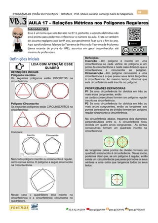 I PROGRAMA DE VERÃO DO PODEMOS – TURMA B - Prof. Otávio Luciano Camargo Sales de Magalhães
35.9.9214.0594 goo.gl/pjykRW goo.gl/JD6Vhj goo.gl/PSGwJT
88
VB.3 AULA 17 – Relações Métricas nos Polígonos Regulares
Submódulo VB.3
Esse é um tema que será tratado no B7.3, portanto, a apostila definitiva não
está pronta para podermos referenciar o número da aula. Trata-se também
de assunto negligenciado do 9º ano, por geralmente ficar para o fim do ano.
Aqui aprofundamos falando do Teorema de Pitot e do Teorema de Ptolomeu
(tema recente de prova do IME), assuntos em geral desconhecidos até
mesmo de professores.
x
Definições Iniciais
LEIA COM ATENÇÃO ESSE
QUADRO
DEFINIÇÕES INICIAIS
Polígonos Inscritos
Os seguintes polígonos estão INSCRITOS na
circunferência:
Polígono Circunscrito
Os seguintes polígonos estão CIRCUNSCRITOS na
circunferência:
Compare:
Nem todo polígono inscrito ou circunscrito é regular,
como vemos acima. O polígono a seguir está inscrito
na Circunferência.
Nesse caso o quadrilátero está inscrito na
circunferência e a circunferência circunscrita no
quadrilátero.
Definições:
Inscrição - Um polígono é inscrito em uma
circunferência se cada vértice do polígono é um
ponto da circunferência e neste caso dizemos que a
circunferência é circunscrita ao polígono.
Circunscrição - Um polígono circunscrito a uma
circunferência é o que possui seus lados tangentes
à circunferência. Ao mesmo tempo, dizemos que
esta circunferência está inscrita no polígono.
PROPRIEDADES DEFINIDORAS
P1 Se uma circunferência for dividida em três ou
mais arcos congruentes, então
as cordas consecutivas formam um polígono regular
inscrito na circunferência.
P2 Se uma circunferência for dividida em três ou
mais arcos congruentes, então as tangentes aos
pontos consecutivos de divisão formam um polígono
regular circunscrito à circunferência.
Na circunferência abaixo, traçamos dois diâmetros
perpendiculares entre si. A circunferência ficou
dividida em quatro arcos congruentes. As cordas
consecutivas formam um quadrado inscrito na
circunferência
As tangentes pelos pontos de divisão formam um
quadrado circunscrito à circunferência. Desse modo,
podemos dizer que, se um polígono é regular, então
existe um circunferência que passa por todos os seus
vértices e uma outra que tangencia todos os seus
lados.
 