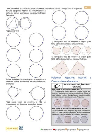 I PROGRAMA DE VERÃO DO PODEMOS – TURMA B - Prof. Otávio Luciano Camargo Sales de Magalhães
35.9.9214.0594 goo.gl/pjykRW goo.gl/JD6Vhj goo.gl/PSGwJT
89
1) Crie polígonos inscritos na circunferência a
partir dos pontos assinalados nas circunferências:
Exemplos:
Faça agora você
2) Crie polígonos circunscritos na circunferência a
partir dos pontos assinalados nas circunferências:
Exemplos:
Faça agora você, se possível, e não se
preocupando em desenhar sob outras figuras:
3) Verifique na lista de polígonos a seguir, quais
NÃO ESTÃO inscritos na circunferência.
4) Verifique na lista de polígonos a seguir, quais
NÃO ESTÃO circunscritos na circunferência.
Polígonos Regulares Inscritos e
Circunscritos e elementos
LEIA COM ATENÇÃO ESSE
QUADRO
POLÍGONOS REGULARES INSCRITOS
1ª Propriedade: todo polígono regular pode ser
inscrito ( posto dentro) numa circunferência. Observe
que todo os vértices dos polígonos regulares estão
em contrato com a circunferência. Vejamos:
POLÍGONOS REGULARES CIRCUNSCRITOS
2ª Propriedade:todo polígono regular é circunscrito
(fica por fora) da circunferência. A circunferência é
tangente (troca) aos lados do polígono. Vejamos:
 