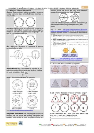 I PROGRAMA DE VERÃO DO PODEMOS – TURMA B - Prof. Otávio Luciano Camargo Sales de Magalhães
35.9.9214.0594 goo.gl/pjykRW goo.gl/JD6Vhj goo.gl/PSGwJT
90
ELEMENTOS E PROPRIEDADES
Centro: O centro de um polígono regular é o mesmo
centro comum das circunferências inscritas e
circunscritas.
Apótema: Apótema de um polígono é o segmento
com uma extremidade no centro e a outra no ponto
médio de um lado. O apótema de um polígono é o
raio da circunferência inscrita.
Nos polígonos regulares o apótema é sempre
perpendicular ao lado.
Ângulos Centrais: Como todos os ângulos de um
polígono regular são congruentes, então a medida
de cada um deles é dada por
𝑎̂ =
360º
𝑛
onde n é o número de lados do polígono.
Fonte: http://www.matematicamuitofacil.com/poligonosreg.html
Diagonais pelo centro: Se um polígono possui um
número par de lados, ele possui diagonais que
passam pelo centro, e caso o polígono tenha um
número ímpar de lados, ele não terá diagonais
passando pelo seu centro. (Veja a figura)
Com n=6 temos diagonais passando pelo centro, já
com n=5 não temos diagonais passando pelo
centro.
Veja o texto http://www.matematicaaodia.tk/2016/03/os-
poligonos-regulares-e-suas.html que fala de propriedades dos
Polígonos Regulares Inscritos e Circunscritos com demonstrações
formais.
Fonte: http://daquepensar.com/2012/06/exame-
nacional-de-9oano-parte-4-circunferencias-e-poligonos/
1) Dê o nome aos conjuntos polígonos:
2) Dê o nome de cada uma das formas a seguir:
Nome completo. Ex: PENTÁGONO REGULAR
INSCRITO NA CIRCUNFERÊNCIA.
1 ______________________________
2 ______________________________
 