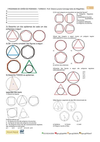 I PROGRAMA DE VERÃO DO PODEMOS – TURMA B - Prof. Otávio Luciano Camargo Sales de Magalhães
35.9.9214.0594 goo.gl/pjykRW goo.gl/JD6Vhj goo.gl/PSGwJT
91
3______________________________
4 ______________________________
5 ______________________________
6 ______________________________
7 ______________________________
8 ______________________________
3) Desenhe um dos apótemas de cada um dos
polígonos a seguir:
4) Dê o nome completo das figuras a seguir:
9) Desenhe TODOS os apótemas:
QUESTÕES TIPO TESTE
1) Observe as figuras:
Podemos afirmar que:
I – As figuras de cima são polígonos circunscritos
II – As figuras de baixo são polígonos circunscritos
III – Os polígonos acima não são necessariamente regulares.
São verdadeiras as afirmações:
a) I b) II c) I e II d) II e III e) III
2) Em qual categoria se enquadram as seguintes figuras?
a) Polígonos Regulares
Inscritos
b) Quadriláteros Inscritos
c) Quadriláteros
Circunscritos
d) Trapézios retângulos
e) Polígonos circunscritos
3)Qual das imagens a seguir mostra um polígono regular
CIRCUNSCRITO numa circunferência?
a) b)
c) d)
e) nenhum dos anteriores
4)Quantas das figuras a seguir são polígonos regulares
CIRCUNSCRITOS?
a) 0
b) 1
c) 2
d) 3
e) 4
5)Nas figuras o segmento de reta OM é denominado de:
a) Apótema b) Centro c) Lado
d) Polígono inscrito e) Raio
 