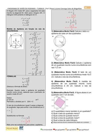 I PROGRAMA DE VERÃO DO PODEMOS – TURMA B - Prof. Otávio Luciano Camargo Sales de Magalhães
35.9.9214.0594 goo.gl/pjykRW goo.gl/JD6Vhj goo.gl/PSGwJT
93
O Ângulo OĈD mede 45º, pois o segmento CO está
inscrito na diagonal AC. Idem para o ângulo AD̂C. O
triângulo COD portanto é retângulo em O.
𝑟2
+ 𝑟2
= ℓ2
ℓ2
= 2𝑟2
ℓ = √2𝑟2
ℓ = 𝑟√2
Medida do Apótema em função do raio da
circunferência
𝑎2
+ (
ℓ
2
)
2
= 𝑟2
𝑎2
+ (
𝑟√2
2
)
2
= 𝑟2
𝑎2
+
2𝑟2
4
= 𝑟2
𝑎2
+
𝑟2
2
= 𝑟2
𝑎2
= 𝑟2
−
𝑟2
2
𝑎2
=
2𝑟2
− 𝑟2
2
𝑎2
=
𝑟2
2
𝑎 = √
𝑟2
2
𝑎 =
√𝑟2
√2
𝑎 =
𝑟
√2
∙
√2
√2
=
𝑟√2
2
FÓRMULAS
ℓ4 = 𝑟4√2
𝑎4 =
𝑟4√2
2
𝐴4 = 2𝑟4
2
(Deduza a fórmula da área!)
Exemplo: Quanto mede o apótema do quadrado
inscrito numa circulo, sabendo que o perímetro do
quadro mede 20 cm?
Dados:
p= 20 cm a=?
Perímetro o dividido por 4: 20/4 = 5
O raio da circunferência é igual 2 vezes a diagonal
do quadrado. logo para achar o raio dividimos por 2.
Substituindo na fórmula
Mais uma vez substituindo para achar o apótema.
1) (Matemática Muito Fácil) Calcule o lado e o
apótema de cada um dos quadrados:
2) (Matemática Muito Fácil) Calcule o apótema
de um quadrado inscrito numa circunferência com
raio 7√2 cm.
3) (Matemática Muito Fácil) O lado de um
quadrado inscrito numa circunferência mede 10√2
cm. Calcule o raio da circunferência.
4) (Matemática Muito Fácil) A medida do
apótema de um quadrado inscrito numa
circunferência é 25 cm. Calcule o raio da
circunferência.
5) (Matemática Muito Fácil) A figura abaixo é um
quadrado com 7 cm de lado.
a) O quadrilátero menor também é um quadrado?
b) Qual o lado do quadrado menor?
c) Qual a área do quarado menor?
d) Qual a área do quadrado maior?
e) Qual a área de cada triângulo.
Alguns exercícios não tem necessariamente relação com o conteúdo!
 