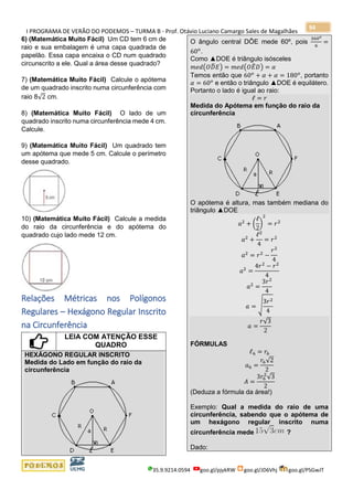 I PROGRAMA DE VERÃO DO PODEMOS – TURMA B - Prof. Otávio Luciano Camargo Sales de Magalhães
35.9.9214.0594 goo.gl/pjykRW goo.gl/JD6Vhj goo.gl/PSGwJT
94
6) (Matemática Muito Fácil) Um CD tem 6 cm de
raio e sua embalagem é uma capa quadrada de
papelão. Essa capa encaixa o CD num quadrado
circunscrito a ele. Qual a área desse quadrado?
7) (Matemática Muito Fácil) Calcule o apótema
de um quadrado inscrito numa circunferência com
raio 8√2 cm.
8) (Matemática Muito Fácil) O lado de um
quadrado inscrito numa circunferência mede 4 cm.
Calcule.
9) (Matemática Muito Fácil) Um quadrado tem
um apótema que mede 5 cm. Calcule o perímetro
desse quadrado.
10) (Matemática Muito Fácil) Calcule a medida
do raio da circunferência e do apótema do
quadrado cujo lado mede 12 cm.
Relações Métricas nos Polígonos
Regulares – Hexágono Regular Inscrito
na Circunferência
LEIA COM ATENÇÃO ESSE
QUADRO
HEXÁGONO REGULAR INSCRITO
Medida do Lado em função do raio da
circunferência
O ângulo central DÔE mede 60º, pois
360 𝑜
6
=
60 𝑜
.
Como ▲DOE é triângulo isósceles
𝑚𝑒𝑑(𝑂𝐷̂ 𝐸) = 𝑚𝑒𝑑(𝑂𝐸̂ 𝐷) = 𝛼
Temos então que 60 𝑜
+ 𝛼 + 𝛼 = 180 𝑜
, portanto
𝛼 = 60 𝑜
e então o triângulo ▲DOE é equilátero.
Portanto o lado é igual ao raio:
ℓ = 𝑟
Medida do Apótema em função do raio da
circunferência
O apótema é altura, mas também mediana do
triângulo ▲DOE
𝑎2
+ (
ℓ
2
)
2
= 𝑟2
𝑎2
+
ℓ2
4
= 𝑟2
𝑎2
= 𝑟2
−
𝑟2
4
𝑎2
=
4𝑟2
− 𝑟2
4
𝑎2
=
3𝑟2
4
𝑎 = √
3𝑟2
4
𝑎 =
𝑟√3
2
FÓRMULAS
ℓ6 = 𝑟6
𝑎6 =
𝑟6√2
2
𝐴 =
3𝑟6
2
√3
2
(Deduza a fórmula da área!)
Exemplo: Qual a medida do raio de uma
circunferência, sabendo que o apótema de
um hexágono regular inscrito numa
circunferência mede ?
Dado:
 