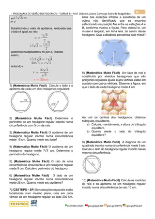I PROGRAMA DE VERÃO DO PODEMOS – TURMA B - Prof. Otávio Luciano Camargo Sales de Magalhães
35.9.9214.0594 goo.gl/pjykRW goo.gl/JD6Vhj goo.gl/PSGwJT
95
a=
r= ℓ
Substituindo o valor da apótema, lembrado que
o lado é igual ao raio.
podemos multiplicamos 15 por 2, ficando
assim;
isolando r
1) (Matemática Muito Fácil) Calcule o lado e o
apótema de cada um dos hexágonos regulares:
2) (Matemática Muito Fácil) Determine o
perímetro de um hexágono regular inscrito numa
circunferência com 5 cm de raio.
3) (Matemática Muito Fácil) O apótema de um
hexágono regular inscrito numa circunferência
mede 15 cm. Quanto mede seu lado?
4) (Matemática Muito Fácil) O apótema de um
hexágono regular mede 7√3 cm. Determine o
perímetro do hexágono.
5) (Matemática Muito Fácil) O raio de uma
circunferência circunscrita a um hexágono regular
mede 5 cm. Calcule o perímetro do hexágono.
6) (Matemática Muito Fácil) O lado de um
hexágono regular inscrito numa circunferência
mede 26 cm. Quanto mede seu apótema?
7) (CEETEPS – SP) Seis estações espaciais estão
localizadas num mesmo plano, uma em cada
vértice de um hexágono regular de lado 200 km.
Uma das estações informa a existência de um
objeto não identificado que se encontra
estacionado na posição Me entre as estações A e
B, conforme mostra a figura. Para destruí-lo, um
míssel é lançado, em linha reta, do centro desse
hexágono. Qual a distância percorrida pelo míssil?
8) (Matemática Muito Fácil) Um favo de mel é
constituído por alvéolos hexagonais que são
polígonos regulares iguais cujos vértices estão em
contato com outros vértices. Observe a figura, em
que o lado de cada hexágono mede 4 cm
Ao unir os centros dos hexágonos, obtemos
triângulos equiláteros.
a) Calcule, mentalmente, a altura do triângulo
equilátero.
b) Quanto mede o lado do triângulo
equilátero?
9) (Matemática Muito Fácil) A diagonal de um
quadrado inscrito numa circunferência mede 5 cm.
Calcule o lado do hexágono regular inscrito nessa
mesma circunferência.
10) (Matemática Muito Fácil) Calcule as medidas
do raio e do apótema de um hexágono regular
inscrito numa circunferência de raio 10 cm.
 