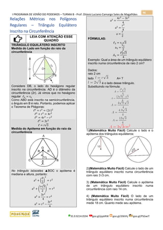 I PROGRAMA DE VERÃO DO PODEMOS – TURMA B - Prof. Otávio Luciano Camargo Sales de Magalhães
35.9.9214.0594 goo.gl/pjykRW goo.gl/JD6Vhj goo.gl/PSGwJT
96
Relações Métricas nos Polígonos
Regulares – Triângulo Equilátero
Inscrito na Circunferência
LEIA COM ATENÇÃO ESSE
QUADRO
TRIÂNGULO EQUILÁTERO INSCRITO
Medida do Lado em função do raio da
circunferência
Considere DB, o lado do hexágono regular
inscrito na circunferência. AD é o diâmetro da
circunferência (2r). Já vimos que no hexágono
regular ℓ6 = 𝑟6
Como ABD está inscrito na semicircunferência,
o ângulo em B é reto. Portanto, podemos aplicar
o Teorema de Pitágoras:
ℓ2
+ r2
= (2r)2
ℓ2
+ r2
= 4r2
ℓ2
= 4r2
− r2
ℓ2
= 3r2
ℓ = r√3
Medida do Apótema em função do raio da
circunferência
No triângulo isósceles ▲BOC o apótema é
mediana e altura, portanto:
a2
+ (
ℓ
2
)
2
= r2
a2
+ (
r√3
2
)
2
= r2
a2
+
3r2
4
= r2
a2
= r2
−
3r2
4
a2
=
4r2
− 3r2
4
a2
=
r2
4
a =
r
2
FÓRMULAS:
ℓ3 = r3√3
a3 =
r3
2
𝐴3 =
ℓ3
2
√3
4
Exemplo: Qual a área de um triângulo equilátero
inscrito numa circunferência de raio 2 cm?
Dados:
raio 2 cm
lado A= ?
é o lado desse triângulo.
Substituindo na fórmula:
1)(Matemática Muito Fácil) Calcule o lado e o
apótema dos triângulos equiláteros:
2)(Matemática Muito Fácil) Calcule o lado de um
triângulo equilátero inscrito numa circunferência
com raio 3√3 cm.
3) (Matemática Muito Fácil) Calcule o apótema
de um triângulo equilátero inscrito numa
circunferência com raio 14 cm.
4) (Matemática Muito Fácil) O lado de um
triângulo equilátero inscrito numa circunferência
mede 18 cm. Quanto mede seu apótema.
 