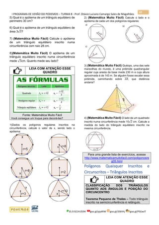 I PROGRAMA DE VERÃO DO PODEMOS – TURMA B - Prof. Otávio Luciano Camargo Sales de Magalhães
35.9.9214.0594 goo.gl/pjykRW goo.gl/JD6Vhj goo.gl/PSGwJT
97
5) Qual é o apótema de um triângulo equilátero de
perímetro 30 cm?
6) Qual é o apótema de um triângulo equilátero de
área 3√3?
7) (Matemática Muito Fácil) Calcule o apótema
de um triângulo equilátero inscrito numa
circunferência com raio 28 cm.
8)(Matemática Muito Fácil) O apótema de um
triângulo equilátero inscrito numa circunferência
mede √3cm. Quanto mede seu lado?
LEIA COM ATENÇÃO ESSE
QUADRO
Fonte: Matemática Muito Fácil
Você consegue um truque para decorá-las?
1)Dados os polígonos regulares inscritos na
circunferência, calcule o valor de x, sendo lado o
apótema:
2) (Matemática Muito Fácil) Calcule o lado e o
apótema de cada um dos polígonos regulares:
3) (Matemática Muito Fácil) Quéops, uma das sete
maravilhas do mundo, é uma pirâmide quadrangular
regular cuja aresta da base mede 230 m e cuja altura
aproximada é de 143 m. Se alguém fosse escalar essa
pirâmide, caminhando sobre 𝐴𝐵̅̅̅̅, que distância
andaria?
4) (Matemática Muito Fácil) O lado de um quadrado
inscrito numa circunferência mede 10√2 cm. Calcule a
medida do lado do triângulo equilátero inscrito na
mesma circunferência.
Para uma grande lista de exercícios, acesse
http://www.matematicamuitofacil.com/poligonosre
g05.html
Polígonos Quaisquer Inscritos e
Circunscritos – Triângulos Inscritos
LEIA COM ATENÇÃO ESSE
QUADRO
CLASSIFICAÇÃO DOS TRIÂNGULOS
QUANTO AOS ÂNGULOS E POSIÇÃO DO
CIRCUNCENTRO
Teorema Pequeno de Thales – Todo triângulo
inscrito na semicircunferência é retângulo.
 