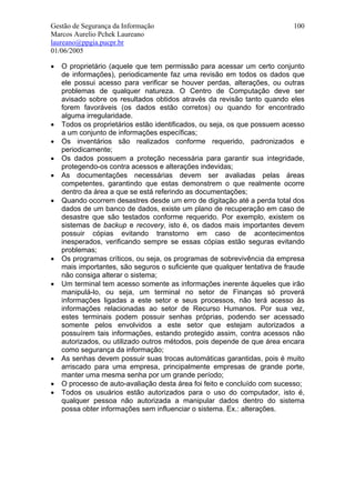 Gestão de Segurança da Informação                                          100
Marcos Aurelio Pchek Laureano
laureano@ppgia.pucpr.br
01/06/2005

•   O proprietário (aquele que tem permissão para acessar um certo conjunto
    de informações), periodicamente faz uma revisão em todos os dados que
    ele possui acesso para verificar se houver perdas, alterações, ou outras
    problemas de qualquer natureza. O Centro de Computação deve ser
    avisado sobre os resultados obtidos através da revisão tanto quando eles
    forem favoráveis (os dados estão corretos) ou quando for encontrado
    alguma irregularidade.
•   Todos os proprietários estão identificados, ou seja, os que possuem acesso
    a um conjunto de informações específicas;
•   Os inventários são realizados conforme requerido, padronizados e
    periodicamente;
•   Os dados possuem a proteção necessária para garantir sua integridade,
    protegendo-os contra acessos e alterações indevidas;
•   As documentações necessárias devem ser avaliadas pelas áreas
    competentes, garantindo que estas demonstrem o que realmente ocorre
    dentro da área a que se está referindo as documentações;
•   Quando ocorrem desastres desde um erro de digitação até a perda total dos
    dados de um banco de dados, existe um plano de recuperação em caso de
    desastre que são testados conforme requerido. Por exemplo, existem os
    sistemas de backup e recovery, isto é, os dados mais importantes devem
    possuir cópias evitando transtorno em caso de acontecimentos
    inesperados, verificando sempre se essas cópias estão seguras evitando
    problemas;
•   Os programas críticos, ou seja, os programas de sobrevivência da empresa
    mais importantes, são seguros o suficiente que qualquer tentativa de fraude
    não consiga alterar o sistema;
•   Um terminal tem acesso somente as informações inerente àqueles que irão
    manipulá-lo, ou seja, um terminal no setor de Finanças só proverá
    informações ligadas a este setor e seus processos, não terá acesso às
    informações relacionadas ao setor de Recurso Humanos. Por sua vez,
    estes terminais podem possuir senhas próprias, podendo ser acessado
    somente pelos envolvidos a este setor que estejam autorizados a
    possuírem tais informações, estando protegido assim, contra acessos não
    autorizados, ou utilizado outros métodos, pois depende de que área encara
    como segurança da informação;
•   As senhas devem possuir suas trocas automáticas garantidas, pois é muito
    arriscado para uma empresa, principalmente empresas de grande porte,
    manter uma mesma senha por um grande período;
•   O processo de auto-avaliação desta área foi feito e concluído com sucesso;
•   Todos os usuários estão autorizados para o uso do computador, isto é,
    qualquer pessoa não autorizada a manipular dados dentro do sistema
    possa obter informações sem influenciar o sistema. Ex.: alterações.
 