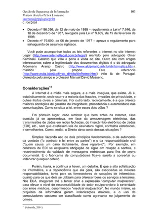 Gestão de Segurança da Informação                                             103
Marcos Aurelio Pchek Laureano
laureano@ppgia.pucpr.br
01/06/2005

•      Decreto nº 96.036, de 12 de maio de 1988 – regulamenta a Lei nº 7.646, de
       18 de dezembro de 1987, revogada pela Lei nº 9.609, de 19 de fevereiro de
       1998;
•      Decreto nº 79.099, de 06 de janeiro de 1977 – aprova o regulamento para
       salvaguarda de assuntos sigilosos.

    Você pode acompanhar todas as leis referentes a internet no site Internet
Legal (http://www.internetlegal.com.br/legis/) mantido pelo advogado Omar
Kaminski. Garanto que vale a pena a visita ao site. Outro site com artigos
interessantes sobre a legitimidade dos documentos digitais é o do advogado
Aldemario Araújo Castro (http://www.aldemario.adv.br/dinformatica.htm),
mantido             pelo            próprio.          Esta         referência
(http://www.estig.ipbeja.pt/~ac_direito/dinfhome.html) veio lá de Portugal,
oferecido pelo amigo e professor Manuel David Masseno.


Considerações12
       A Internet é a mídia mais segura, e a mais insegura, que existe. Já é,
estatisticamente, onde ocorre a maioria das fraudes, invasões de privacidade, e
outros ilícitos cíveis e criminais. Por outro lado, tecnicamente, é a que oferece
maiores condições de garantia de integridade, procedência e autenticidade nas
comunicações. Como se situa a lei, entre esses dois pólos ?

       Em primeiro lugar, cabe lembrar que bem antes da Internet, essa
questão já se apresentava, em face da armazenagem eletrônica, das
transmissões de dados em redes fechadas, do intercâmbio eletrônico de dados
(EDI), etc., sem que existissem leis de assinatura digital, contratos eletrônicos,
e semelhantes. Como, então, o Direito dava conta dessas situações ?

       Simples: fazendo uso de dois princípios fundamentais, o da autonomia
da vontade ("o contrato é lei entre as partes") e o da responsabilidade civil
("quem causa um dano ilicitamente, deve repará-lo"). Por exemplo, em
contratos de EDI se estipulava obrigação de sigilo em relação a senhas, e
reconhecimento da validade de mensagens eletrônicas para fins de prova
documental. E o fabricante de computadores ficava sujeito a consertar ou
indenizar qualquer defeito.

       Porém, havia, e continua a haver, um detalhe. É que a alta sofisticação
da informática, e a dependência que ela gera, são associadas as maiores
responsabilidades, tanto para os fornecedores de soluções de informática,
quanto para os que dela se utilizam para oferecer bens ou serviços a terceiros.
Nos EUA, chegaram até a tentar criar a expressão “computer malpractice”,
para elevar o nível de responsabilidade do setor equiparando-o à severidade
dos erros médicos, denominados “medical malpractice”. No mundo inteiro, os
prejuízos da informática geram indenizações maiores, e o uso de
computadores costuma ser classificado como agravante no julgamento de
crimes.

12
     (Almeida, 2001)
 