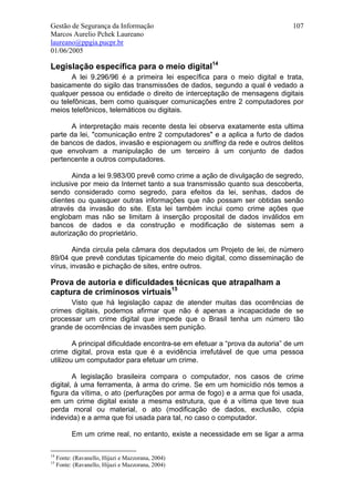 Gestão de Segurança da Informação                                            107
Marcos Aurelio Pchek Laureano
laureano@ppgia.pucpr.br
01/06/2005

Legislação específica para o meio digital14
       A lei 9.296/96 é a primeira lei específica para o meio digital e trata,
basicamente do sigilo das transmissões de dados, segundo a qual é vedado a
qualquer pessoa ou entidade o direito de interceptação de mensagens digitais
ou telefônicas, bem como quaisquer comunicações entre 2 computadores por
meios telefônicos, telemáticos ou digitais.

       A interpretação mais recente desta lei observa exatamente esta ultima
parte da lei, "comunicação entre 2 computadores" e a aplica a furto de dados
de bancos de dados, invasão e espionagem ou sniffing da rede e outros delitos
que envolvam a manipulação de um terceiro à um conjunto de dados
pertencente a outros computadores.

       Ainda a lei 9.983/00 prevê como crime a ação de divulgação de segredo,
inclusive por meio da Internet tanto a sua transmissão quanto sua descoberta,
sendo considerado como segredo, para efeitos da lei, senhas, dados de
clientes ou quaisquer outras informações que não possam ser obtidas senão
através da invasão do site. Esta lei também inclui como crime ações que
englobam mas não se limitam à inserção proposital de dados inválidos em
bancos de dados e da construção e modificação de sistemas sem a
autorização do proprietário.

        Ainda circula pela câmara dos deputados um Projeto de lei, de número
89/04 que prevê condutas tipicamente do meio digital, como disseminação de
vírus, invasão e pichação de sites, entre outros.

Prova de autoria e dificuldades técnicas que atrapalham a
captura de criminosos virtuais15
      Visto que há legislação capaz de atender muitas das ocorrências de
crimes digitais, podemos afirmar que não é apenas a incapacidade de se
processar um crime digital que impede que o Brasil tenha um número tão
grande de ocorrências de invasões sem punição.

        A principal dificuldade encontra-se em efetuar a “prova da autoria” de um
crime digital, prova esta que é a evidência irrefutável de que uma pessoa
utilizou um computador para efetuar um crime.

        A legislação brasileira compara o computador, nos casos de crime
digital, à uma ferramenta, à arma do crime. Se em um homicídio nós temos a
figura da vítima, o ato (perfurações por arma de fogo) e a arma que foi usada,
em um crime digital existe a mesma estrutura, que é a vítima que teve sua
perda moral ou material, o ato (modificação de dados, exclusão, cópia
indevida) e a arma que foi usada para tal, no caso o computador.

           Em um crime real, no entanto, existe a necessidade em se ligar a arma

14
     Fonte: (Ravanello, Hijazi e Mazzorana, 2004)
15
     Fonte: (Ravanello, Hijazi e Mazzorana, 2004)
 