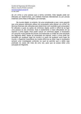 Gestão de Segurança da Informação                                           108
Marcos Aurelio Pchek Laureano
laureano@ppgia.pucpr.br
01/06/2005

de um crime a uma pessoa que o tenha cometido. Esta ligação pode ser
efetuada por testemunhos, por análises forenses laboratoriais ou por provas
materiais como fotos e filmagens, por exemplo.

         No mundo digital, no entanto, há uma complicação a isso: como garantir
que uma pessoa realmente utilizou tal computador para efetuar um crime? As
técnicas forenses são utilizadas para determinar com exatidão qual computador
foi utilizado e quais as ações do criminoso digital, porém é difícil de se ligar
uma pessoa ao ato criminoso. Esta é exatamente a maior dificuldade em se
reprimir o crime digital. Para poder autuar um criminoso digital, é necessário
um conjunto muito grande de provas circunstanciais ou então de uma autuação
em flagrante delito; dadas às dimensões da Internet, onde o crime pode ser
cometido em qualquer lugar do mundo e a partir de qualquer outro lugar do
mundo, o flagrante instantâneo de mostra difícil de se obter, logo é necessária
sempre uma investigação profunda na qual se permite que o delito seja
praticado às vezes até mais de uma vez, para que se possa obter uma
autuação em flagrante.
 