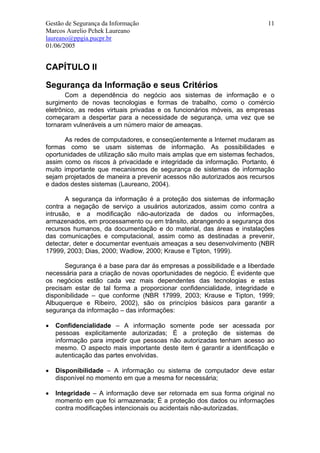 Gestão de Segurança da Informação                                        11
Marcos Aurelio Pchek Laureano
laureano@ppgia.pucpr.br
01/06/2005


CAPÍTULO II

Segurança da Informação e seus Critérios
       Com a dependência do negócio aos sistemas de informação e o
surgimento de novas tecnologias e formas de trabalho, como o comércio
eletrônico, as redes virtuais privadas e os funcionários móveis, as empresas
começaram a despertar para a necessidade de segurança, uma vez que se
tornaram vulneráveis a um número maior de ameaças.

      As redes de computadores, e conseqüentemente a Internet mudaram as
formas como se usam sistemas de informação. As possibilidades e
oportunidades de utilização são muito mais amplas que em sistemas fechados,
assim como os riscos à privacidade e integridade da informação. Portanto, é
muito importante que mecanismos de segurança de sistemas de informação
sejam projetados de maneira a prevenir acessos não autorizados aos recursos
e dados destes sistemas (Laureano, 2004).

       A segurança da informação é a proteção dos sistemas de informação
contra a negação de serviço a usuários autorizados, assim como contra a
intrusão, e a modificação não-autorizada de dados ou informações,
armazenados, em processamento ou em trânsito, abrangendo a segurança dos
recursos humanos, da documentação e do material, das áreas e instalações
das comunicações e computacional, assim como as destinadas a prevenir,
detectar, deter e documentar eventuais ameaças a seu desenvolvimento (NBR
17999, 2003; Dias, 2000; Wadlow, 2000; Krause e Tipton, 1999).

       Segurança é a base para dar ás empresas a possibilidade e a liberdade
necessária para a criação de novas oportunidades de negócio. É evidente que
os negócios estão cada vez mais dependentes das tecnologias e estas
precisam estar de tal forma a proporcionar confidencialidade, integridade e
disponibilidade – que conforme (NBR 17999, 2003; Krause e Tipton, 1999;
Albuquerque e Ribeiro, 2002), são os princípios básicos para garantir a
segurança da informação – das informações:

•   Confidencialidade – A informação somente pode ser acessada por
    pessoas explicitamente autorizadas; É a proteção de sistemas de
    informação para impedir que pessoas não autorizadas tenham acesso ao
    mesmo. O aspecto mais importante deste item é garantir a identificação e
    autenticação das partes envolvidas.

•   Disponibilidade – A informação ou sistema de computador deve estar
    disponível no momento em que a mesma for necessária;

•   Integridade – A informação deve ser retornada em sua forma original no
    momento em que foi armazenada; É a proteção dos dados ou informações
    contra modificações intencionais ou acidentais não-autorizadas.
 