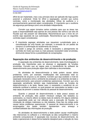 Gestão de Segurança da Informação                                           110
Marcos Aurelio Pchek Laureano
laureano@ppgia.pucpr.br
01/06/2005

difícil de ser implantado, mas o seu princípio deve ser aplicado tão logo quanto
possível e praticável. Onde for difícil a segregação, convém que outros
controles, como a monitoração das atividades, trilhas de auditoria e o
acompanhamento gerencial sejam considerados. É importante que a auditoria
da segurança permaneça como uma atividade independente.

       Convém que sejam tomados certos cuidados para que as áreas nas
quais a responsabilidade seja apenas de uma pessoa não venha a ser alvo de
fraudes que não possam ser detectadas. Recomenda-se que o início de um
evento seja separado de sua autorização. Recomenda-se que os seguintes
controles sejam considerados:

•   É importante segregar atividades que requeiram cumplicidade para a
    concretização de uma fraude, por exemplo, a emissão de um pedido de
    compra e a confirmação do recebimento da compra.
•   Se existir o perigo de conluios, então é necessário o planejamento de
    controles de modo que duas ou mais pessoas necessitem estar envolvidas,
    diminuindo dessa forma a possibilidade de conspirações.


Separação dos ambientes de desenvolvimento e de produção
      A separação dos ambientes de desenvolvimento, teste (homologação) e
produção são importantes para se alcançar à segregação de funções
envolvidas. Convém que as regras para a transferência de software de
desenvolvimento para produção sejam bem definidas e documentadas.

       As atividades de desenvolvimento e teste podem causar sérios
problemas, como, por exemplo, modificações não autorizadas total ou
parcialmente de arquivos ou do sistema. Convém que seja avaliado o nível de
separação necessário entre o ambiente de produção e os ambientes de teste e
de desenvolvimento, para prevenir problemas operacionais. Convém que uma
separação semelhante também seja implementada entre as funções de
desenvolvimento e de teste. Nesse caso, é necessária a existência de um
ambiente confiável e estável, no qual possam ser executados os testes e que
seja capaz de prevenir o acesso indevido do pessoal de desenvolvimento.

       Quando o pessoal de desenvolvimento e teste possui acesso ao
ambiente de produção, eles podem introduzir códigos não testados ou
autorizados, ou mesmo alterar os dados reais do sistema. Em alguns sistemas
essa capacidade pode ser mal utilizada para a execução de fraudes, ou
introdução de códigos maliciosos ou não testados. Esse tipo de código pode
causar sérios problemas operacionais. O pessoal de desenvolvimento e os
encarregados dos testes também representam uma ameaça a
confidencialidade das informações de produção.

       As atividades de desenvolvimento e teste podem causar modificações
não intencionais no software e a informação se eles compartilham o mesmo
ambiente computacional. A separação dos recursos de desenvolvimento, de
teste e operacionais é dessa forma bastante desejável para a redução do risco
 