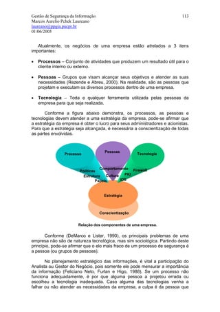Gestão de Segurança da Informação                                          113
Marcos Aurelio Pchek Laureano
laureano@ppgia.pucpr.br
01/06/2005


   Atualmente, os negócios de uma empresa estão atrelados a 3 itens
importantes:

•   Processos – Conjunto de atividades que produzem um resultado útil para o
    cliente interno ou externo.

•   Pessoas – Grupos que visam alcançar seus objetivos e atender as suas
    necessidades (Rezende e Abreu, 2000). Na realidade, são as pessoas que
    projetam e executam os diversos processos dentro de uma empresa.

•   Tecnologia – Toda e qualquer ferramenta utilizada pelas pessoas da
    empresa para que seja realizada.

       Conforme a figura abaixo demonstra, os processos, as pessoas e
tecnologias devem atender a uma estratégia da empresa, pode-se afirmar que
a estratégia da empresa é obter o lucro para seus administradores e acionistas.
Para que a estratégia seja alcançada, é necessária a conscientização de todas
as partes envolvidas.



                                      Pessoas
                 Processo                             Tecnologia


                                   Comportamento Firewall
                        Políticas
                          Estrutura   Cultura   PKI
                                 Papeis       IDS



                                      Estratégia



                                    Conscientização


                        Relação dos componentes de uma empresa.

       Conforme (DeMarco e Lister, 1990), os principais problemas de uma
empresa não são de natureza tecnológica, mas sim sociológica. Partindo deste
princípio, pode-se afirmar que o elo mais fraco de um processo de segurança é
a pessoa (ou grupos de pessoas).

       No planejamento estratégico das informações, é vital a participação do
Analista ou Gestor do Negócio, pois somente ele pode mensurar a importância
da informação (Feliciano Neto, Furlan e Higo, 1988). Se um processo não
funciona adequadamente, é por que alguma pessoa a projetou errada ou
escolheu a tecnologia inadequada. Caso alguma das tecnologias venha a
falhar ou não atender as necessidades da empresa, a culpa é da pessoa que
 