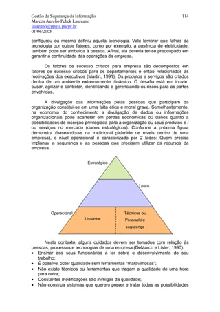 Gestão de Segurança da Informação                                            114
Marcos Aurelio Pchek Laureano
laureano@ppgia.pucpr.br
01/06/2005

configurou ou mesmo definiu aquela tecnologia. Vale lembrar que falhas da
tecnologia por outros fatores, como por exemplo, a ausência de eletricidade,
também pode ser atribuída à pessoa. Afinal, ela deveria ter-se preocupado em
garantir a continuidade das operações da empresa.

       Os fatores de sucesso críticos para empresa são decompostos em
fatores de sucesso críticos para os departamentos e então relacionados às
motivações dos executivos (Martin, 1991). Os produtos e serviços são criados
dentro de um ambiente extremamente dinâmico. O desafio está em inovar,
ousar, agilizar e controlar, identificando e gerenciando os riscos para as partes
envolvidas.

      A divulgação das informações pelas pessoas que participam da
organização constitui-se em uma falta ética e moral grave. Semelhantemente,
na economia do conhecimento a divulgação de dados ou informações
organizacionais pode acarretar em perdas econômicas ou danos quanto a
possibilidades de inserção privilegiada para a organização ou seus produtos e /
ou serviços no mercado (danos estratégicos). Conforme a próxima figura
demonstra (baseando-se na tradicional pirâmide de níveis dentro de uma
empresa), o nível operacional é caracterizado por 2 lados: Quem precisa
implantar a segurança e as pessoas que precisam utilizar os recursos da
empresa.


                            Estratégico




                                                       Tático




          Operacional                          Técnicos ou
                           Usuários             Pessoal de
                                                segurança



       Neste contexto, alguns cuidados devem ser tomados com relação às
pessoas, processos e tecnologias de uma empresa (DeMarco e Lister, 1990):
• Ensinar aos seus funcionários a ler sobre o desenvolvimento do seu
   trabalho;
• É possível obter qualidade sem ferramentas “maravilhosas”;
• Não existe técnicos ou ferramentas que tragam a qualidade de uma hora
   para outra;
• Constantes modificações são inimigas da qualidade;
• Não construa sistemas que querem prever e tratar todas as possibilidades
 