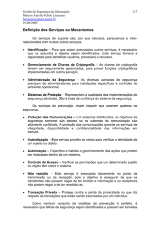 Gestão de Segurança da Informação                                         117
Marcos Aurelio Pchek Laureano
laureano@ppgia.pucpr.br
01/06/2005

Definição dos Serviços ou Mecanismos

       Os serviços de suporte são, por sua natureza, persuasivos e inter-
relacionados com muitos outros serviços:

•   Identificação – Para que sejam executados outros serviços, é necessário
    que os assuntos e objetos sejam identificados. Este serviço fornece a
    capacidade para identificar usuários, processos e recursos.

•   Gerenciamento de Chaves de Criptografia – As chaves de criptografia
    devem ser seguramente gerenciadas, para prover funções criptográficas
    implementadas em outros serviços.

•   Administração da Segurança – As diversas camadas de segurança
    precisam de administradores para instalações específicas e controles do
    ambiente operacional.

•   Sistemas de Proteção – Representam a qualidade das implementações de
    segurança adotadas. São à base de confiança do sistema de segurança.

      Os serviços de prevenção, visam impedir que ocorram quebras na
segurança:

•   Proteção das Comunicações – Em sistemas distribuídos, os objetivos de
    segurança somente são obtidos se os sistemas de comunicação são
    altamente confiáveis. A proteção das comunicações garante os serviços de
    integridade, disponibilidade e confidencialidade das informações em
    trânsito.

•   Autenticação – Este serviço provêm os meios para verificar a identidade de
    um sujeito ou objeto.

•   Autorização – Especifica e habilita o gerenciamento das ações que podem
    ser realizadas dentro de um sistema.

•   Controle de Acesso – Verificar as permissões que um determinado sujeito
    ou objeto têm sobre o sistema.

•   Não repúdio – Este serviço é executado tipicamente no ponto da
    transmissão ou da recepção, pois o objetivo é assegurar de que os
    remetentes não possam negar de ter emitido a informação e os receptores
    não podem negar a de ter recebido-as.

•   Transação Privada – Protege contra a perda da privacidade no que diz
    respeito às transações que estão sendo executadas por um indivíduo.

      Como nenhum conjunto de medidas de prevenção é perfeito, é
necessário que falhas de segurança sejam identificadas e possam ser tomadas
 