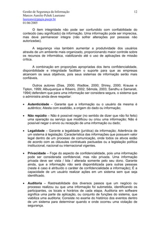 Gestão de Segurança da Informação                                           12
Marcos Aurelio Pchek Laureano
laureano@ppgia.pucpr.br
01/06/2005

       O item integridade não pode ser confundido com confiabilidade do
conteúdo (seu significado) da informação. Uma informação pode ser imprecisa,
mas deve permanecer integra (não sofrer alterações por pessoas não
autorizadas).

        A segurança visa também aumentar a produtividade dos usuários
através de um ambiente mais organizado, proporcionando maior controle sobre
os recursos de informática, viabilizando até o uso de aplicações de missão
crítica.

       A combinação em proporções apropriadas dos itens confidencialidade,
disponibilidade e integridade facilitam o suporte para que as empresas
alcancem os seus objetivos, pois seus sistemas de informação serão mais
confiáveis.

       Outros autores (Dias, 2000; Wadlow, 2000; Shirey, 2000; Krause e
Tipton, 1999; Albuquerque e Ribeiro, 2002; Sêmola, 2003; Sandhu e Samarati,
1994) defendem que para uma informação ser considera segura, o sistema que
o administra ainda deve respeitar:

•   Autenticidade – Garante que a informação ou o usuário da mesma é
    autêntico; Atesta com exatidão, a origem do dado ou informação;

•   Não repúdio – Não é possível negar (no sentido de dizer que não foi feito)
    uma operação ou serviço que modificou ou criou uma informação; Não é
    possível negar o envio ou recepção de uma informação ou dado;

•   Legalidade – Garante a legalidade (jurídica) da informação; Aderência de
    um sistema à legislação; Característica das informações que possuem valor
    legal dentro de um processo de comunicação, onde todos os ativos estão
    de acordo com as cláusulas contratuais pactuadas ou a legislação política
    institucional, nacional ou internacional vigentes.

•   Privacidade – Foge do aspecto de confidencialidade, pois uma informação
    pode ser considerada confidencial, mas não privada. Uma informação
    privada deve ser vista / lida / alterada somente pelo seu dono. Garante
    ainda, que a informação não será disponibilizada para outras pessoas
    (neste é caso é atribuído o caráter de confidencialidade a informação); É a
    capacidade de um usuário realizar ações em um sistema sem que seja
    identificado.

•   Auditoria – Rastreabilidade dos diversos passos que um negócio ou
    processo realizou ou que uma informação foi submetida, identificando os
    participantes, os locais e horários de cada etapa. Auditoria em software
    significa uma parte da aplicação, ou conjunto de funções do sistema, que
    viabiliza uma auditoria; Consiste no exame do histórico dos eventos dentro
    de um sistema para determinar quando e onde ocorreu uma violação de
    segurança.
 