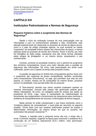 Gestão de Segurança da Informação                                           123
Marcos Aurelio Pchek Laureano
laureano@ppgia.pucpr.br
01/06/2005


CAPÍTULO XVI

Instituições Padronizadoras e Normas de Segurança

Pequeno histórico sobre o surgimento das Normas de
Segurança16

      Desde o início da civilização humana há uma preocupação com as
informações e com os conhecimentos atrelados a elas. Inicialmente, esta
atenção especial pode ser observada no processo de escrita de alguns povos,
como é o caso da antiga civilização egípcia, na qual somente as castas
"superiores" da sociedade tinham acesso aos manuscritos da época, e menos
pessoas ainda ao processo de escrita dos mesmos. Assim a escrita, por meio
de hieróglifos do Egito antigo, representa uma das várias formas utilizadas
pelos antigos de protegerem e, ao mesmo tempo, perpetuarem o seu
conhecimento.

      Contudo, somente na sociedade moderna, com o advento do surgimento
dos primeiros computadores, houve uma maior atenção para a questão da
segurança das informações. De início, esta preocupação era ainda muito
rudimentar, porém com o passar do tempo este processo mudou.

      A questão da segurança no âmbito dos computadores ganhou força com
o surgimento das máquinas de tempo compartilhado, também conhecidas
como computadores "time-sharing", ou seja, que permitiam que mais de uma
pessoa, ou usuário, fizesse uso do computador ao mesmo tempo, processo
comum na atualidade, mas que até então não era possível.

       O "time-sharing" permitiu que vários usuários pudessem acessar as
mesmas informações, contudo este acesso não gerenciado poderia gerar
efeitos indesejáveis, tal como: um estagiário pode ter acesso aos dados do
presidente da firma. Logo, nasce à necessidade da implementação de
ferramentas que implementem o fornecimento de mecanismos para minimizar o
problema do compartilhamento de recursos e informações de forma insegura.

       Neste período foi então caracterizado o que ficara conhecido como o
"problema clássico de computadores", o qual pode ser resumido na seguinte
questão: "Como fazer com que usuários autorizados possam ter acesso a
determinadas informações, ao mesmo tempo em que os usuários não
autorizados não possam acessá-las ?".

         Todavia, a resposta para a pergunta acima não era, e ainda não é,
trivial. A primeira resposta, sugerida na época para solucionar o problema foi à
construção de um Sistema Operacional (S.O.) melhor, mais aprimorado.

16
     (Gonçalves, 2003)
 