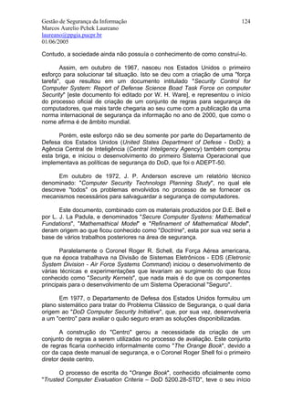 Gestão de Segurança da Informação                                        124
Marcos Aurelio Pchek Laureano
laureano@ppgia.pucpr.br
01/06/2005

Contudo, a sociedade ainda não possuía o conhecimento de como construí-lo.

       Assim, em outubro de 1967, nasceu nos Estados Unidos o primeiro
esforço para solucionar tal situação. Isto se deu com a criação de uma "força
tarefa", que resultou em um documento intitulado "Security Control for
Computer System: Report of Defense Science Boad Task Force on computer
Security" [este documento foi editado por W. H. Ware], e representou o início
do processo oficial de criação de um conjunto de regras para segurança de
computadores, que mais tarde chegaria ao seu cume com a publicação da uma
norma internacional de segurança da informação no ano de 2000, que como o
nome afirma é de âmbito mundial.

      Porém, este esforço não se deu somente por parte do Departamento de
Defesa dos Estados Unidos (United States Department of Defese - DoD); a
Agência Central de Inteligência (Central Inteligency Agency) também comprou
esta briga, e iniciou o desenvolvimento do primeiro Sistema Operacional que
implementava as políticas de segurança do DoD, que foi o ADEPT-50.

      Em outubro de 1972, J. P. Anderson escreve um relatório técnico
denominado: "Computer Security Technologs Planning Study", no qual ele
descreve "todos" os problemas envolvidos no processo de se fornecer os
mecanismos necessários para salvaguardar a segurança de computadores.

       Este documento, combinado com os materiais produzidos por D.E. Bell e
por L. J. La Padula, e denominados "Secure Computer Systens: Mathematical
Fundations", "Mathemathical Model" e "Refinament of Mathematical Model",
deram origem ao que ficou conhecido como "Doctrine", esta por sua vez seria a
base de vários trabalhos posteriores na área de segurança.

       Paralelamente o Coronel Roger R. Schell, da Força Aérea americana,
que na época trabalhava na Divisão de Sistemas Eletrônicos - EDS (Eletronic
System Division - Air Force Systems Command) iniciou o desenvolvimento de
várias técnicas e experimentações que levariam ao surgimento do que ficou
conhecido como "Security Kernels", que nada mais é do que os componentes
principais para o desenvolvimento de um Sistema Operacional "Seguro".

      Em 1977, o Departamento de Defesa dos Estados Unidos formulou um
plano sistemático para tratar do Problema Clássico de Segurança, o qual daria
origem ao "DoD Computer Security Initiative", que, por sua vez, desenvolveria
a um "centro" para avaliar o quão seguro eram as soluções disponibilizadas.

       A construção do "Centro" gerou a necessidade da criação de um
conjunto de regras a serem utilizadas no processo de avaliação. Este conjunto
de regras ficaria conhecido informalmente como "The Orange Book", devido a
cor da capa deste manual de segurança, e o Coronel Roger Shell foi o primeiro
diretor deste centro.

       O processo de escrita do "Orange Book", conhecido oficialmente como
"Trusted Computer Evaluation Criteria – DoD 5200.28-STD", teve o seu início
 