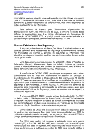 Gestão de Segurança da Informação                                          126
Marcos Aurelio Pchek Laureano
laureano@ppgia.pucpr.br
01/06/2005

proprietários, contudo visando uma padronização mundial. Houve um esforço
para a construção de uma nova norma, mais atual e que não se detivesse
somente na questão da segurança de computadores, mas sim na segurança de
toda e qualquer forma de informação.

      Este esforço foi liderado pela "International Organization for
Standardization (ISO)”. No final do ano de 2000, o primeiro resultado desse
esforço foi apresentado, que é a norma internacional de Segurança da
Informação ISO/IEC-17799:2000, a qual já possui uma versão aplicada aos
países de língua portuguesa, denominada NBR ISO/IEC-17799.


Normas Existentes sobre Segurança
        A segurança dos sistemas e informações foi um dos primeiros itens a ter
padrões definidos. Esta necessidade de segurança é particularmente verdade
nas transações via Internet. A gerência de segurança da informação visa
identificar os riscos e implantar medidas que de forma efetiva tornem estes
riscos gerenciáveis.

       Uma das primeiras normas definidas foi a BS7799 - Code of Practice for
Information Security Management. Após um trabalho intenso de consulta
pública e internacionalização, em primeiro de dezembro de 2000 a norma foi
aceita como um padrão internacional ISO/IEC 17799:2000.

       A aderência ao ISO/IEC 17799 permite que as empresas demonstrem
publicamente que foi feito um investimento no sentido de proteger a
Confidencialidade, Integridade e Disponibilidade das informações. O padrão
define 127 controles que permitem identificar as necessidades de segurança
apropriadas para o ambiente definido como escopo do sistema de gerência de
segurança a ser implantado. A norma ISO/IEC 17799 apresenta controles de
segurança para implantação e administração de sistemas e redes, guias para
implantação de Políticas de Segurança, planos de continuidade de negócio e
aderência à legislação.

      A origem da ISO/IEC 17799 remonta ao final da década de 80. Em 1987,
no Reino Unido, o DTI (Department Of Trade Centre) criou o CCSC (Comercial
Computer Security Centre) com o objetivo de auxiliar as companhias britânicas
que comercializavam produtos para segurança de Tecnologia da Informação
através da criação de critérios para avaliação da segurança.

       Outro objetivo do CCSC era a criação de um código de segurança para
os usuários das informações. Com base nesse segundo objetivo, em 1989 foi
publicado a primeira versão do código se segurança, denominado PD0003 -
Código para Gerenciamento da Segurança da Informação.

       Em 1995 esse código foi revisado e publicado como uma norma
britânica (BS), a BS7799:1995. Em 1996, essa norma foi proposta ao ISO para
homologação mas essa foi rejeitada. Uma segunda parte desse documento foi
criada posteriormente e publicada novembro de 1997 para consulta pública e
 