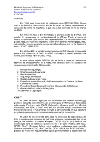 Gestão de Segurança da Informação                                         127
Marcos Aurelio Pchek Laureano
laureano@ppgia.pucpr.br
01/06/2005

avaliação.

       Em 1998 esse documento foi publicado como BS7799-2:1998. Nesse
ano, a lei britânica, denominada Ato de Proteção de Dados, recomendou a
aplicação da norma na Inglaterra, o que viria a ser efetivado em 1o de março
de 2000.

      Em maio de 2000 o BSI homologou a primeira parte da BS7799. Em
outubro do mesmo ano, na reunião do comitê da ISO em Tóquio, a norma foi
votada e aprovada pela maioria dos representantes. Os representantes dos
países ricos, excetuando a Inglaterra, foram todos contra a homologação, mas,
sob votação, venceu a maioria e a norma foi homologada em 1o. de dezembro
como ISO/IEC 17799:2000.

       Em abril de 2001 a versão brasileira da norma ISO foi posta em consulta
pública. Em setembro de 2001, a ABNT homologou a versão brasileira da
norma, denominada NBR ISO/IEC 17799.

       A atual norma inglesa BS7799 não se limita a aspectos meramente
técnicos de processamento, IT e redes, mas abrange todos os aspectos de
segurança da organização. Os itens são:

   1    Política de Segurança;
   2    Organização da Segurança;
   3    Gestão de Ativos;
   4    Segurança de Pessoal;
   5    Gestão da Segurança Física;
   6    Procedimentos de Operação de Processamento de Dados e de Rede;
   7    Controle de Acesso;
   8    Procedimentos de Desenvolvimento e Manutenção de Sistemas;
   9    Gestão da Continuidade de Negócios;
   10   Aderência à Legislação.


COBIT
       O CobiT (Control Objectives for Information and related Technology)
pode ser traduzido como Objetivos de Controle para a Informação e Tecnologia
relacionada. Publicado pela ISACA (Information Systems Audit and Control
Foundation) em 1996, o CobiT está em sua terceira edição, marcando sua
transferência para o IT Governance Institute, e acrescentando em sua estrutura
as guias de gerenciamento requeridas pela governança corporativa.

        O CobiT foi desenvolvido com base no consenso de especialistas de
todo o mundo no que concerne as melhores práticas e metodologias, tais como
códigos de conduta (Conselho Europeu, OECD, ISACA etc.) critérios de
qualificação para os sistemas e processos de TI (ITSEC, TCSEC, ISO 9000,
SPICE, TickIT, Common Criteria etc.), padrões profissionais para controle
interno e auditoria (COSO, IFAC, AICPA, CICA, ISACA, IIA, PCIE, GAO etc.),
práticas de mercado e requerimentos legais, governamentais e específicos dos
 
