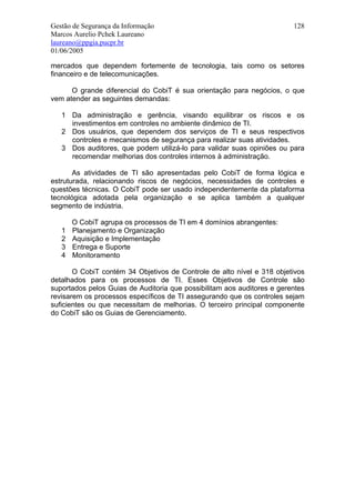 Gestão de Segurança da Informação                                        128
Marcos Aurelio Pchek Laureano
laureano@ppgia.pucpr.br
01/06/2005

mercados que dependem fortemente de tecnologia, tais como os setores
financeiro e de telecomunicações.

      O grande diferencial do CobiT é sua orientação para negócios, o que
vem atender as seguintes demandas:

   1 Da administração e gerência, visando equilibrar os riscos e os
     investimentos em controles no ambiente dinâmico de TI.
   2 Dos usuários, que dependem dos serviços de TI e seus respectivos
     controles e mecanismos de segurança para realizar suas atividades.
   3 Dos auditores, que podem utilizá-lo para validar suas opiniões ou para
     recomendar melhorias dos controles internos à administração.

       As atividades de TI são apresentadas pelo CobiT de forma lógica e
estruturada, relacionando riscos de negócios, necessidades de controles e
questões técnicas. O CobiT pode ser usado independentemente da plataforma
tecnológica adotada pela organização e se aplica também a qualquer
segmento de indústria.

       O CobiT agrupa os processos de TI em 4 domínios abrangentes:
   1   Planejamento e Organização
   2   Aquisição e Implementação
   3   Entrega e Suporte
   4   Monitoramento

       O CobiT contém 34 Objetivos de Controle de alto nível e 318 objetivos
detalhados para os processos de TI. Esses Objetivos de Controle são
suportados pelos Guias de Auditoria que possibilitam aos auditores e gerentes
revisarem os processos específicos de TI assegurando que os controles sejam
suficientes ou que necessitam de melhorias. O terceiro principal componente
do CobiT são os Guias de Gerenciamento.
 